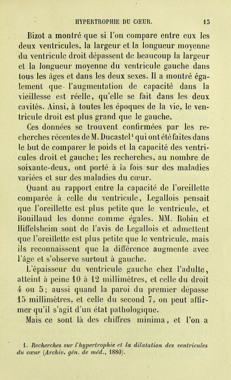 Bizot a montré que si l'on compare entre eux les deux ventricules, la largeur et la longueur moyenne du ventricule droit dépassent de beaucoup la largeur et la longueur moyenne du ventricule gauche dans tous les âges et dans les deux sexes. Il a montré éga- lement que- l'augmentation de capacité dans la vieillesse est réelle, qu'elle se fait dans les deux cavités. Ainsi, à toutes les époques de la vie, le ven- tricule droit est plus grand que le gauche. Ces données se trouvent confirmées par les re- cherches récentes de M. Ducastel^ qui ont été faites dans le but de comparer le poids et la capacité des ventri- cules droit et gauche; les recherches, au nombre de soixante-deux, ont porté à la fois sur des maladies variées et sur des maladies du cœur. Quant au rapport entre la capacité de l'oreillette comparée à celle du ventricule, Legallois pensait que l'oreillette est plus petite que le ventricule, et Bouillaud les donne comme égales. MM. Robin et Hiff'elsheim sont de l'avis de Legallois et admettent que l'oreillette est plus petite que le ventricule, mais ils reconnaissent que la différence augmente avec l'âge et s'observe surtout à gauche. L'épaisseur du ventricule gauche chez l'adulte, atteint à peine 10 à 12 millimètres, et celle du droit 4 ou 5 ; aussi quand la paroi du premier dépasse 15 millimèti'es, et celle du second 7, on peut affir- mer qu'il s'agit d'un état pathologique. Mais ce sont là des chiffres minima, et l'on a 1. Recherches sur l'hypertrophie et la dilatation des ventricules du cœur [Archiv. gén. de méd., 1880).