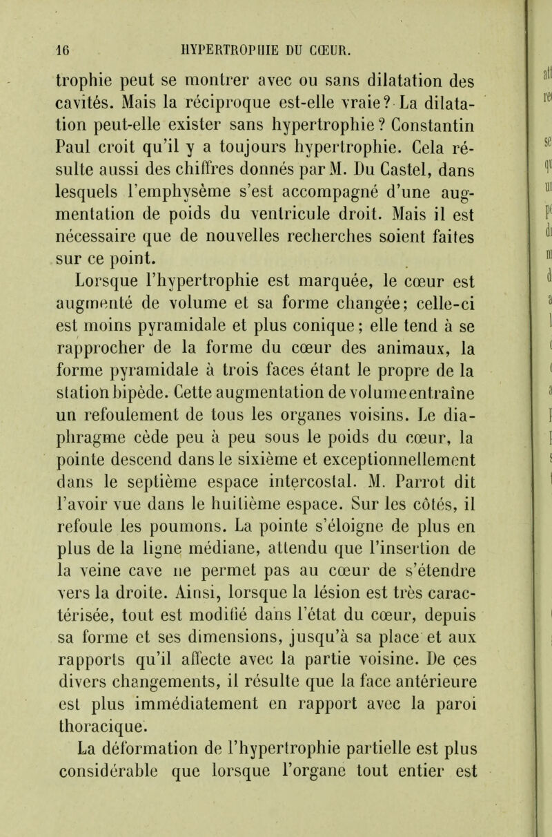 trophie peut se montrer avec ou sans dilatation des cavités. Mais la réciproque est-elle vraie? La dilata- tion peut-elle exister sans hypertrophie ? Constantin Paul croit qu'il y a toujours hypertrophie. Cela ré- sulte aussi des chiffres donnés par M. Du Castel, dans lesquels l'emphysème s'est accompagné d'une aug- mentation de poids du ventricule droit. Mais il est nécessaire que de nouvelles recherches soient faites sur ce point. Lorsque l'hypertrophie est marquée, le cœur est augmenté de volume et sa forme changée; celle-ci est moins pyramidale et plus conique ; elle tend à se rapprocher de la forme du cœur des animaux, la forme pyramidale à trois faces étant le propre de la station hipède. Cette augmentation de volume entraîne un refoulement de tous les organes voisins. Le dia- phragme cède peu à peu sous le poids du cœur, la pointe descend dans le sixième et exceptionnellement dans le septième espace intercostal. M. Parrot dit l'avoir vue dans le huitième espace. Sur les côtés, il refoule les poumons. La pointe s'éloigne de plus en plus de la ligne médiane, attendu que l'insertion de la veine cave ne permet pas au cœur de s'étendre vers la droite. Ainsi, lorsque la lésion est très carac- térisée, tout est modifié dans l'état du cœur, depuis sa forme et ses dimensions, jusqu'à sa place et aux rapports qu'il affecte avec la partie voisine. De ces divers changements, il résulte que la face antérieure est plus immédiatement en rapport avec la paroi thoracique. La déformation de l'hypertrophie partielle est plus considérable que lorsque l'organe tout entier est