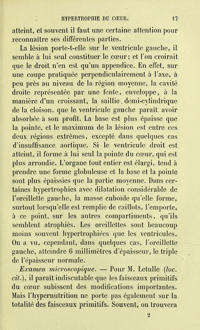 atteint, et souvent il faut une certaine attention pour reconnaître ses différentes parties. La lésion porte-t-elle sur le ventricule gauche, il semble à lui seul constituer le cœur; et l'on croirait que le droit n'en est qu'un appendice. En effet, sur une coupe pratiquée perpendiculairement à l'axe, à peu près au niveau de la région moyenne, la cavité droite représentée par une fente, enveloppe, à la manière d'un croissant, la saillie. demi-cylindrique de la cloison, que le ventricule gauche parait avoir absorbée à son profit. La base est plus épaisse que la pointe, et le maximum de la lésion est entre ces deux régions extrêmes, excepté dans quelques cas d'insuffisance aortique. Si le ventricule droit est atteint, il forme à lui seul la pointe du cœur, qui est plus arrondie. L'organe tout entier est élargi, tend à prendre une forme globuleuse et la base et la pointe sont plus épaissies que la partie moyenne. Dans cer- taines hypertrophies avec dilatation considérable de l'oreillette gauche, la masse cuboïde qu'elle forme, surtout lorsqu'elle est remplie de caillots, l'emporte, à ce point, sur les autres compartiments, qu'ils semblent atrophiés. Les oreillettes sont beaucoup moins souvent hypertrophiées que les ventricules. On a vu, cependant, dans quelques cas, l'oreillette gauche, atteindre 6 millimètres d'épaisseur, le triple de l'épaisseur normale. Examen microscopique. — Pour M. Letulle (loc. cit.), il parait indiscutable que les faisceaux primitifs du cœur subissent des modifications importantes. Mais l'hypernutrition ne porte pas également sur la totalité des faisceaux primitifs. Souvent, on trouvera 2