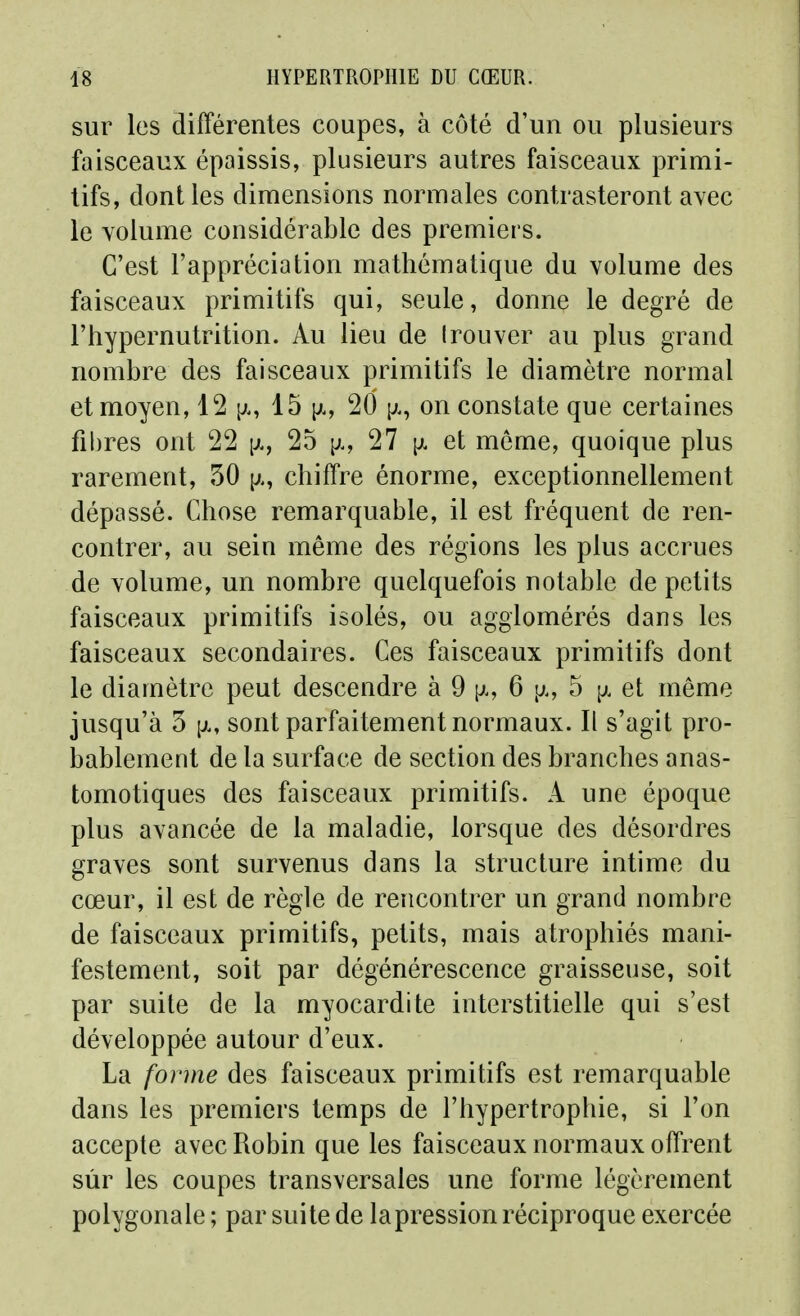 sur les différentes coupes, à côté d'un ou plusieurs faisceaux épaissis, plusieurs autres faisceaux primi- tifs, dont les dimensions normales contrasteront avec le volume considérable des premiers. C'est l'appréciation mathématique du volume des faisceaux primitifs qui, seule, donne le degré de l'hypernutrition. Au lieu de Irouver au plus grand nombre des faisceaux primitifs le diamètre normal et moyen, 12 15 \k, 20 y.^ on constate que certaines fibres ont 22 [jl, 25 [j., 27 et môme, quoique plus rarement, 30 chiffre énorme, exceptionnellement dépassé. Chose remarquable, il est fréquent de ren- contrer, au sein même des régions les plus accrues de volume, un nombre quelquefois notable de petits faisceaux primitifs isolés, ou agglomérés dans les faisceaux secondaires. Ces faisceaux primitifs dont le diamètre peut descendre à 9 p., 6 p., 5 p. et même jusqu'à 3 [j., sont parfaitement normaux. Il s'agit pro- bablement de la surface de section des branches anas- tomotiques des faisceaux primitifs. A une époque plus avancée de la maladie, lorsque des désordres graves sont survenus dans la structure intime du cœur, il est de règle de rencontrer un grand nombre de faisceaux primitifs, petits, mais atrophiés mani- festement, soit par dégénérescence graisseuse, soit par suite de la myocardite interstitielle qui s'est développée autour d'eux. La forme des faisceaux primitifs est remarquable dans les premiers temps de l'hypertrophie, si l'on accepte avec Robin que les faisceaux normaux offrent sur les coupes transversales une forme légèrement polygonale ; par suite de lapression réciproque exercée