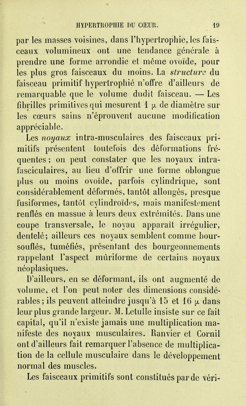 par les masses voisines, dans l'hypertrophie, les fais- ceaux volumineux ont une tendance générale à prendre une forme arrondie et même ovoïde, pour les plus gros faisceaux du moins. La structure du faisceau primitif hypertrophié n'offre d'ailleurs de l'emarquable que le volume dudit faisceau. — Les fibrilles primitives qui mesurent 1 \}. de diamètre sur les cœurs sains n'éprouvent aucune modification appréciable. Les noyaux intra-musculaires des faisceaux pri- mitifs présentent toutefois des déformations fré- quentes ; on peut constater que les noyaux intra- fasciculaires, au lieu d'offrir une forme oblongue plus ou moins ovoïde, parfois cylindrique, sont considérablement déformés, tantôt allongés, presque fusiformes, tantôt cylindroïdt^s, mais manifestement renflés en massue à leurs deux extrémités. Dans une coupe transversale, le noyau apparaît irrégulier, dentelé; ailleurs ces noyaux semblent comme bour- souflés, tuméfiés, présentant des bourgeonnements rappelant l'aspect mûriforme de certains noyaux néoplasiques. D'ailleurs, en se déformant, ils ont augmenté de volume, et l'on peut noter des dimensions considé- rables; ils peuvent atteindre jusqu'à 15 et 16 \). dans leur plus grande largeur. M. Letulle insiste sur ce fait capital, qu'il n'existe jamais une multiplication ma- nifeste des noyaux musculaires. Ranvier et Cornil ont d'ailleurs fait remarquer l'absence de multiplica- tion de la cellule musculaire dans le développement normal des muscles. Les faisceaux primitifs sont constitués par de vôri-