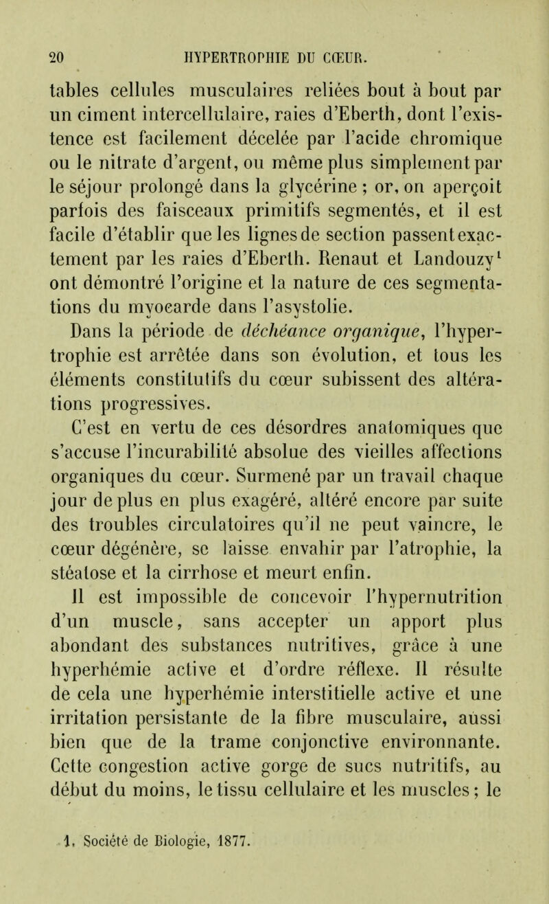 tables cellules musculaires reliées bout à bout par un ciment intercellulaire, raies d'Eberth, dont l'exis- tence est facilement décelée par l'acide chromique ou le nitrate d'argent, ou même plus simplement par le séjour prolongé dans la glycérine ; or, on aperçoit parfois des faisceaux primitifs segmentés, et il est facile d'établir que les lignes de section passent exac- tement par les raies d'Eberth. Renaut et Landouzy^ ont démontré l'origine et la nature de ces segmenta- tions du myocarde dans l'asystolie. Dans la période de déchéance organique, l'hyper- trophie est arrêtée dans son évolution, et tous les éléments constitulifs du cœur subissent des altéra- tions progressives. C'est en vertu de ces désordres anatomiques que s'accuse l'incurabilité absolue des vieilles affeclions organiques du cœur. Surmené par un travail chaque jour déplus en plus exagéré, altéré encore par suite des troubles circulatoires qu'il ne peut vaincre, le cœur dégénère, se laisse envahir par l'atrophie, la stéatose et la cirrhose et meurt enfin. 11 est impossible de concevoir l'hypernutrition d'un muscle, sans accepter un apport plus abondant des substances nutritives, grâce à une hyperhémie active et d'ordre réflexe. Il résulte de cela une hyperhémie interstitielle active et une irritation persistante de la fibre musculaire, aussi bien que de la trame conjonctive environnante. Cette congestion active gorge de sucs nutritifs, au début du moins, le tissu cellulaire et les muscles ; le 1, Société de Biologie, 1877.