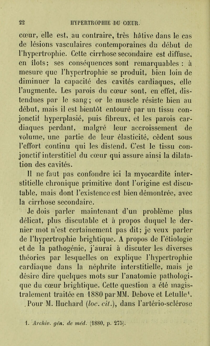 cœur, elle est, au contraire, très hâtive dans le cas de lésions yasculaires contemporaines du début de l'hypertrophie. Cette cirrhose secondaire est diffuse, en îlots; ses conséquences sont remarquables : à mesure que l'hypertrophie se produit, bien loin de diminuer la capacité des cavités cardiaques, elle l'augmente. Les parois du cœur sont, en effet, dis- tendues par le sang ; or le muscle résiste bien au début, mais il est bientôt entouré par un tissu con- jonctit hyperplasié, puis fibreux, et les parois car- diaques perdant, malgré leur accroissement de volume, une partie de leur élasticité, cèdent sous l'effort continu qui les dislend. C'est le tissu con- jonctif interstitiel du cœur qui assure ainsi la dilata- tion des cavités. 11 ne faut pas confondre ici la myocardite inter- stitielle chronique primitive dont l'origine est discu^ table, mais dont l'existence est bien démontrée, avec la cirrhose secondaire. Je dois parler maintenant d'un problème plus délicat, plus discutable et à propos duquel le der- nier mot n'est certainement pas dit; je veux parler de l'hypertrophie brightique. A propos de l'étiologie et de la pathogénie, j'aurai à discuter les diverses théories par lesquelles on explique l'hypertrophie cardiaque dans la néphrite interstitielle, mais je désire dire quelques mots sur l'anatomie pathologi- que du cœur brightique. Cette question a été magis- tralement traitée en 1880 par MM. Debove et Letulle^ ,Pour M. Iluchard (loc. cit.), dans l'artério-sclérose 1. Arcliiv. gén. de rnëd. (1880, p. 275).