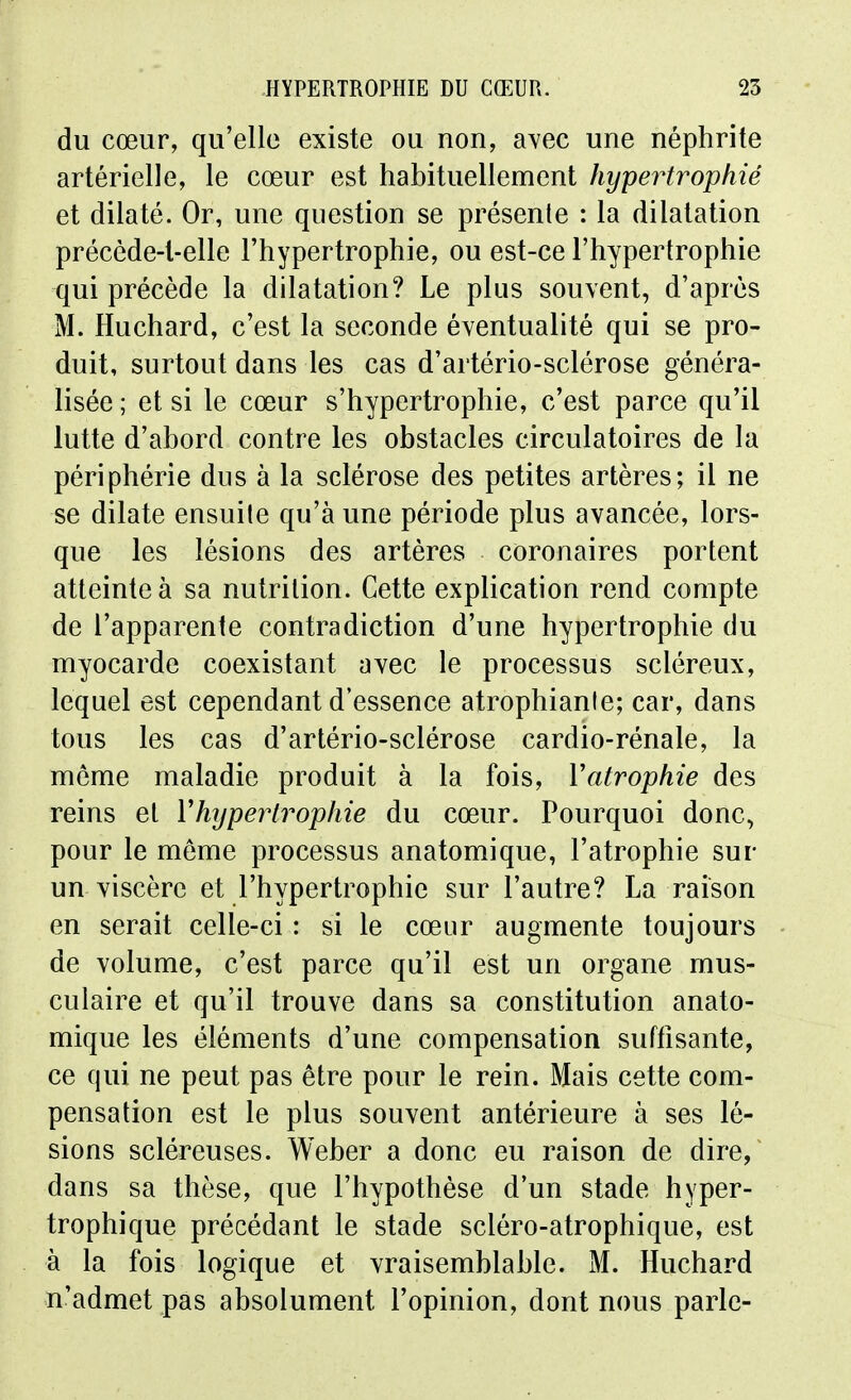 du cœur, qu'elle existe ou non, avec une néphrite artérielle, le cœur est habituellement hypertrophié et dilaté. Or, une question se présente : la dilatation précède-l-elle l'hypertrophie, ou est-ce l'hypertrophie qui précède la dilatation? Le plus souvent, d'après M. Huchard, c'est la seconde éventualité qui se pro- duit, surtout dans les cas d'artério-sclérose généra- lisée ; et si le cœur s'hypertrophie, c'est parce qu'il lutte d'abord contre les obstacles circulatoires de la périphérie dus à la sclérose des petites artères; il ne se dilate ensuite qu'à une période plus avancée, lors- que les lésions des artères coronaires portent atteinte à sa nutrition. Cette explication rend compte de l'apparente contradiction d'une hypertrophie du myocarde coexistant avec le processus scléreux, lequel est cependant d'essence atrophiante; car, dans tous les cas d'artério-sclérose cardio-rénale, la môme maladie produit à la fois, Vatrophie des reins et Yhypertrophie du cœur. Pourquoi donc, pour le môme processus anatomique, l'atrophie sur un viscère et l'hypertrophie sur l'autre? La raison en serait celle-ci : si le cœur augmente toujours de volume, c'est parce qu'il est un organe mus- culaire et qu'il trouve dans sa constitution anato- mique les éléments d'une compensation suffisante, ce qui ne peut pas être pour le rein. Mais cette com- pensation est le plus souvent antérieure à ses lé- sions scléreuses. Weber a donc eu raison de dire, dans sa thèse, que l'hypothèse d'un stade hyper- trophique précédant le stade scléro-atrophique, est à la fois logique et vraisemblable. M. Huchard n'admet pas absolument l'opinion, dont nous parle-