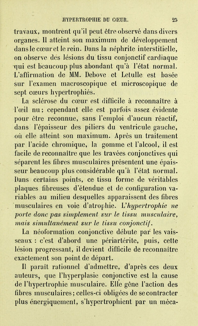 travaux, montrent qu'il peut être observé dans divers organes. Il atteint son maximum de développement dans le cœur et le rein. Dans la néphrite interstitielle, on observe des lésions du tissu conjonctif cardiaque qui est beaucoup plus abondant qu'à l'état normal. L'affirmation de MM. Debove et Letulle est basée sur l'examen macroscopique et microscopique de sept cœurs hypertrophiés. La sclérose du cœur est difficile à reconnaître à l'œil nu; cependant elle est parfois assez évidente pour être reconnue, sans l'emploi d'aucun réactif, dans l'épaisseur des piliers du ventricule gauche, où elle atteint son maximum. Après un traitement par l'acide chromique, la gomme et l'alcool, il est facile de reconnaître que les travées conjonctives qui séparent les fibres musculaires présentent une épais- seur beaucoup plus considérable qu'à l'état normal. Dans certains points, ce tissu forme de véritables plaques fibreuses d'étendue et de configuration va- riables au milieu desquelles apparaissent des fibres musculaires en voie d'atrophie. Vhypertrophie ne porte donc pas simplement sur le tissu musculaire, mais simultanément sur le tissu conjonctif. La néoformation conjonctive débute par les vais- seaux : c'est d'abord une périartérite, puis, cette lésion progressant, il devient difficile de reconnaître exactement son point de départ. Il paraît rationnel d'admettre, d'après ces deux auteurs, que l'hyperplasie conjonctive est la cause de l'hypertrophie musculaire. Elle gène l'action des fibres musculaires; celles-ci obligées de se contracter plus énergiquement, s'hypertrophient par un méca-