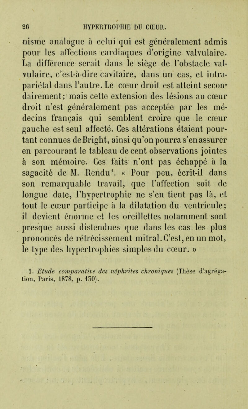 nisme analogue à celui qui est généralement admis pour les affections cardiaques d'origine vahulaire. La différence serait dans le siège de l'obstacle val- vulaire, c'est-à-dire cavitaire, dans un cas, et intra- pariélal dans l'autre. Le cœur droit est atteint secon- dairement; mais cette extension des lésions au cœur droit n'est généralement pas acceptée par les mé- decins français qui semblent croire que le cœur gauche est seul affecté. Ces altérations étaient pour- tant connues deBright, ainsi qu'on pourra s'en assurer en parcourant le tableau décent observations jointes à son mémoire. Ces faits n'ont pas échappé à la sagacité de M. Rendu\ « Pour peu, écrit-il dans son remarquable travail, que Tafiéction soit de longue date, l'hypertrophie ne s'en tient pas là, et tout le cœur participe à la dilatation du ventricule; il devient énorme et les oreillettes notamment sont presque aussi distendues que dans les cas les plus prononcés de rétrécissement mitral. C'est, en un mot, le type des hypertrophies simples du cœur. » 4. Etude comparative des néphrites chroniques (Thèse d'agréga- tion, Paris, 1878, p. 150).