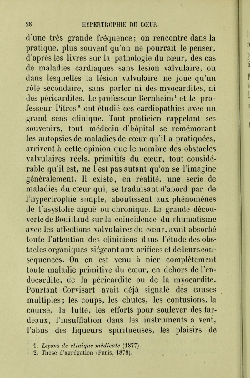 d'une très grande fréquence; on rencontre dans la pratique, plus souvent qu'on ne pourrait le penser, d'après les livres sur la pathologie du cœur, des cas de maladies cardiaques sans lésion valvulaire, ou dans lesquelles la lésion valvulaire ne joue qu'un rôle secondaire, sans parler ni des myocardites, ni des péricardiles. Le professeur Bernheim^ et le pro- fesseur Pitres ^ ont étudié ces cardiopathies avec un grand sens clinique. Tout praticien rappelant ses souvenirs, tout médecin d'hôpital se remémorant les autopsies de maladies de cœur qu'il a pratiquées, arrivent à cette opinion que le nombre des obstacles valvulaires réels, primitifs du cœur, tout considé- rable qu'il est, ne l'est pas autant qu'on se l'imagine généralement. Il existe, en réalité, une série de maladies du cœur qui, se traduisant d'abord par de l'hypertrophie simple, aboutissent aux phénomènes de l'asystolie aiguë ou chronique. La grande décou- verte de Bouillaud sur la coïncidence du rhumatisme avec les affections valvulaires du cœur, avait absorbé toute l'attention des cliniciens dans l'étude des obs- tacles organiques siégeant aux orifices et de leurs con- séquences. On en est venu à nier complètement toute maladie primitive du cœur, en dehors de l'en- docardite, de la péricardite ou de la myocardite. Pourtant Gorvisart avait déjà signalé des causes multiples; les coups, les chutes, les contusions, la course, la lutte, les efforts pour soulever des far- deaux, l'insufflation dans les instruments à vent, l'abus des liqueurs spiritueuses, les plaisirs de 1. Leçons de clinique médicale (1877). 2. Thèse d'agrégation (Paris, 1878).