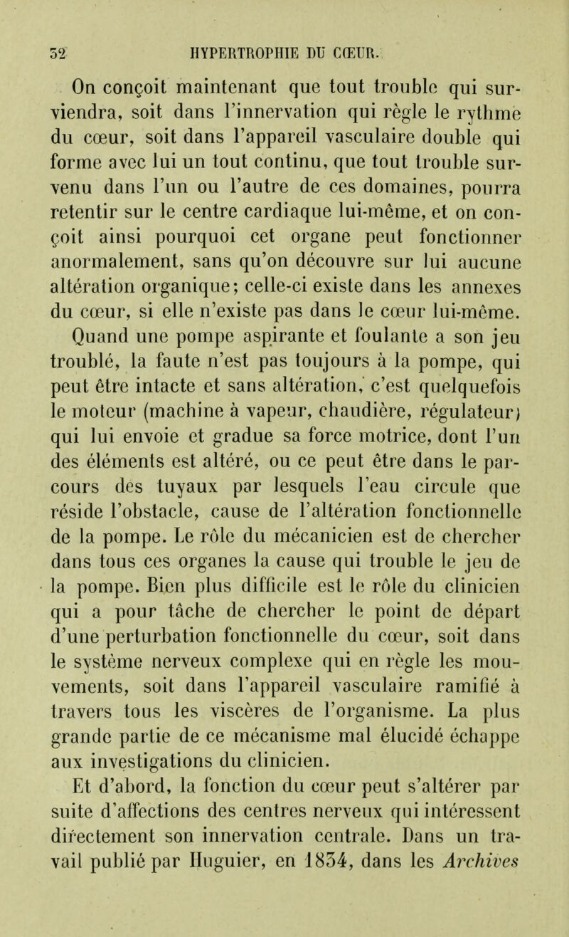 On conçoit maintenant que tout trouble qui sur- viendra, soit dans l'innervation qui règle le rythme du cœur, soit dans l'appareil yasculaire double qui forme avec lui un tout continu, que tout trouble sur- venu dans l'un ou l'autre de ces domaines, pourra retentir sur le centre cardiaque lui-même, et on con- çoit ainsi pourquoi cet organe peut fonctionner anormalement, sans qu'on découvre sur lui aucune altération organique; celle-ci existe dans les annexes du cœur, si elle n'existe pas dans le cœur lui-même. Quand une pompe aspirante et foulante a son jeu troublé, la faute n'est pas toujours à la pompe, qui peut être intacte et sans altération, c'est quelquefois le moteur (machine à vapeur, chaudière, régulateur) qui lui envoie et gradue sa force motrice, dont l'un des éléments est altéré, ou ce peut être dans le par- cours des tuyaux par lesquels l'eau circule que réside l'obstacle, cause de l'altération fonctionnelle de la pompe. Le rôle du mécanicien est de chercher dans tous ces organes la cause qui trouble le jeu de la pompe. Bien plus difficile est le rôle du clinicien qui a pour tâche de chercher le point de départ d'une perturbation fonctionnelle du cœur, soit dans le système nerveux complexe qui en règle les mou- vements, soit dans l'appareil vasculaire ramifié à travers tous les viscères de l'organisme. La plus grande partie de ce mécanisme mal élucidé échappe aux investigations du clinicien. Et d'abord, la fonction du cœur peut s'altérer par suite d'affections des centres nerveux qui intéressent directement son innervation centrale. Dans un tra- vail publié par Huguier, en 1834, dans les Archives