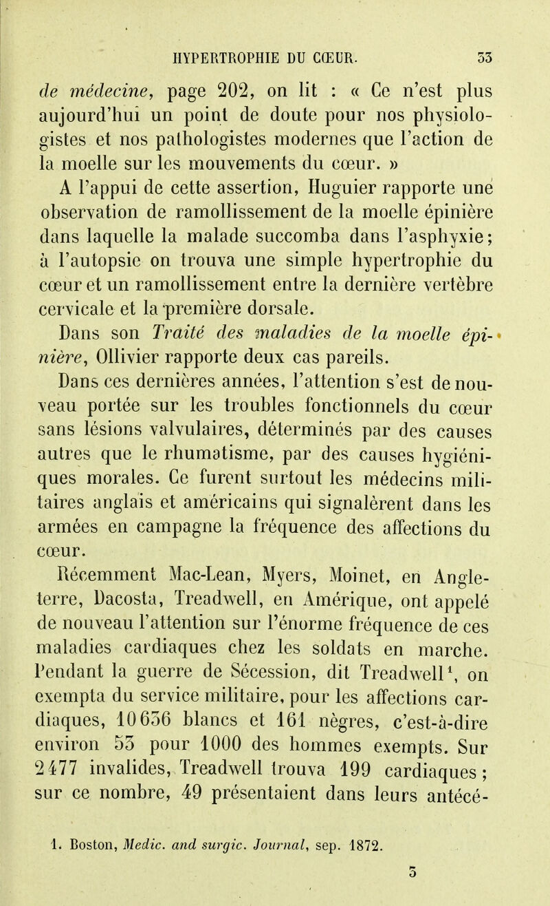 de médecine, page 202, on lit : « Ce n'est plus aujourd'hui un point de doute pour nos physiolo- gistes et nos palhologistes modernes que l'action de la moelle sur les mouvements du cœur. » A l'appui de cette assertion, Huguier rapporte une observation de ramollissement de la moelle épinière dans laquelle la malade succomba dans l'asphyxie; à l'autopsie on trouva une simple hypertrophie du cœur et un ramollissement entre la dernière vertèbre cervicale et la première dorsale. Dans son Traité des maladies de la moelle épi- ^ nière, Ollivier rapporte deux cas pareils. Dans ces dernières années, l'attention s'est de nou- veau portée sur les troubles fonctionnels du cœur sans lésions valvulaires, déterminés par des causes autres que le rhumatisme, par des causes hygiéni- ques morales. Ce furent surtout les médecins mili- taires anglais et américains qui signalèrent dans les armées en campagne la fréquence des affections du cœur. Récemment Mac-Lean, Myers, Moinet, en Angle- terre, Dacosta, Treadwell, en Amérique, ont appelé de nouveau l'attention sur l'énorme fréquence de ces maladies cardiaques chez les soldats en marche. Pendant la guerre de Sécession, dit TreadwelP, on exempta du service militaire, pour les affections car- diaques, 10656 blancs et 161 nègres, c'est-à-dire environ 55 pour 1000 des hommes exempts. Sur 2477 invalides, Treadvs^ell trouva 199 cardiaques; sur ce nombre, 49 présentaient dans leurs antécé- 1. Boston, Medic. and surgic. Journal, sep. 1872.