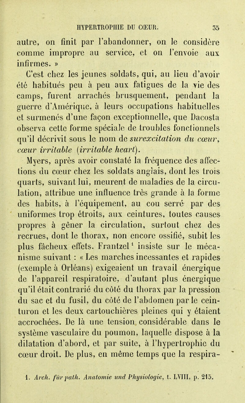 autre, on finit par l'abandonner, on le considère comme impropre au service, et on l'envoie aux infirmes. » C'est chez les jeunes soldats, qui, au lieu d'avoir élé habitués peu à peu aux fatigues de la vie des camps, furent arrachés brusquement, pendant la guerre d'Amérique, à leurs occupations habituelles et surmenés d'une façon exceptionnelle, que Dacosta observa cette forme spéciale de troubles fonctionnels qu'il décrivit sous le nom de surexcitation du cœur y cœur irritable [irritable hearl). Myers, après avoir constaté la fréquence des affec- tions du cœur chez les soldats anglais, dont les trois quarts, suivant lui, meurent de maladies de la circu- lation, attribue une influence très grande à la forme des habits, à l'équipement, au cou serré par des uniformes trop étroits, aux ceintures, toutes causes propres à gêner la circulation, surtout chez des recrues, dont le thorax, non encore ossifié, subit les plus fâcheux eflets. Frantzel ^ insiste sur le méca- nisme suivant : « Les marches incessantes et rapides (exemple à Orléans) exigeaient un travail énergique de l'appareil respiratoire, d'autant plus énergique qu'il était contrarié du côté du thorax par la pression du sac et du fusil, du côté de l'abdomen parle cein- turon et les deux cartouchières pleines qui y étaient accrochées. De là une tension considérable dans le système vasculaire du poumon, laquelle dispose à la dilatation d'abord, et par suite, à l'hypertrophie du cœur droit. De plus, en même temps que la respira- 1. Arch. fur juilh. Anatomie und Physiologie, t. LVITI, p. 215.