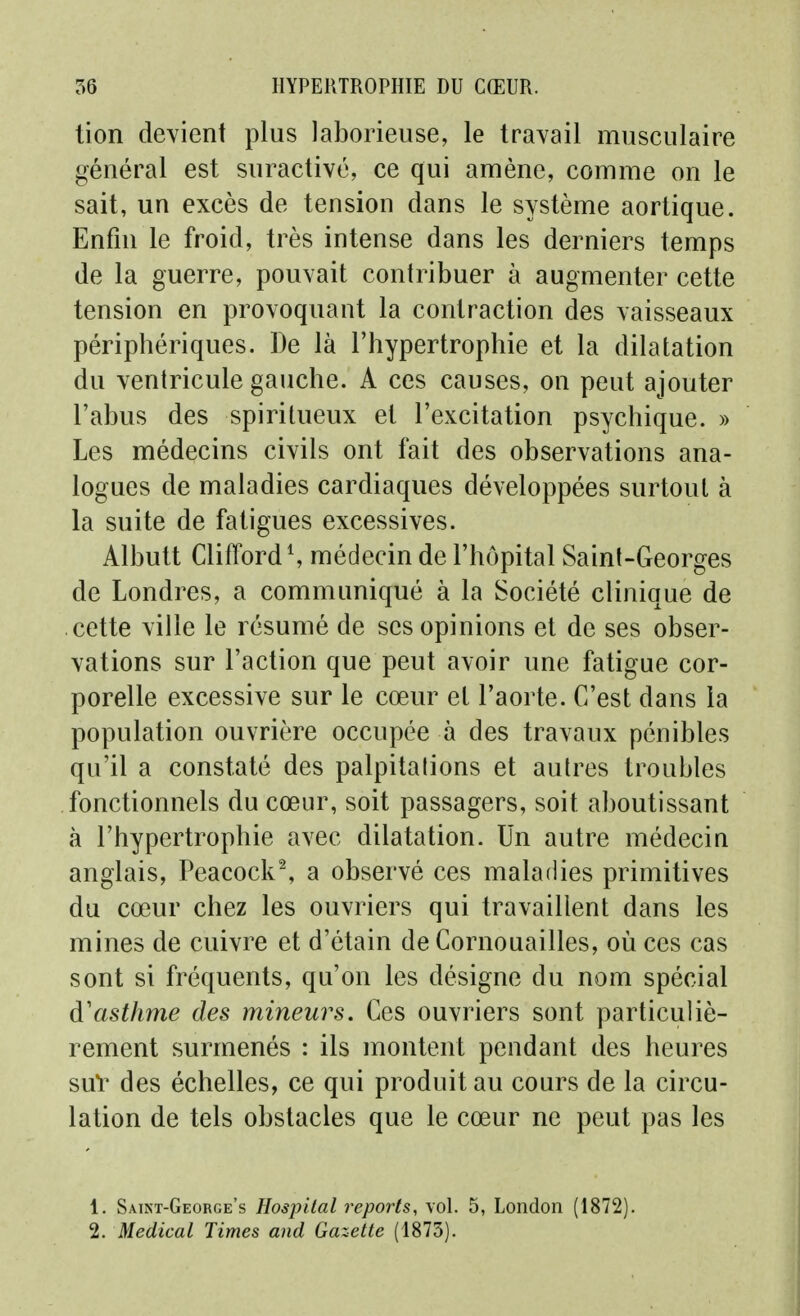 tion devient plus laborieuse, le travail musculaire général est suractivé, ce qui amène, comme on le sait, un excès de tension dans le système aortique. Enfin le froid, très intense dans les derniers temps de la guerre, pouvait contribuer à augmenter cette tension en provoquant la contraction des vaisseaux périphériques. De là l'hypertrophie et la dilatation du ventricule gauche. A ces causes, on peut ajouter l'abus des spiritueux et l'excitation psychique. » Les médecins civils ont fait des observations ana- logues de maladies cardiaques développées surtout à la suite de fatigues excessives. Albutt CliffordS médecin de l'hôpital Saint-Georges de Londres, a communiqué à la Société clinique de cette ville le résumé de ses opinions et de ses obser- vations sur l'action que peut avoir une fatigue cor- porelle excessive sur le cœur et l'aorte. C'est dans la population ouvrière occupée à des travaux pénibles qu'il a constaté des palpitations et autres troubles fonctionnels du cœur, soit passagers, soit aboutissant à l'hypertrophie avec dilatation. Un autre médecin anglais, Peacock^ a observé ces maladies primitives du cœur chez les ouvriers qui travaillent dans les mines de cuivre et d'étain de Cornouailles, où ces cas sont si fréquents, qu'on les désigne du nom spécial d'asthme des mineurs. Ces ouvriers sont particuliè- rement surmenés : ils montent pendant des heures suV des échelles, ce qui produit au cours de la circu- lation de tels obstacles que le cœur ne peut pas les 1. Saint-George's Hospital reports, vol. 5, London (1872). 2. Médical Times and Gazette (1875).