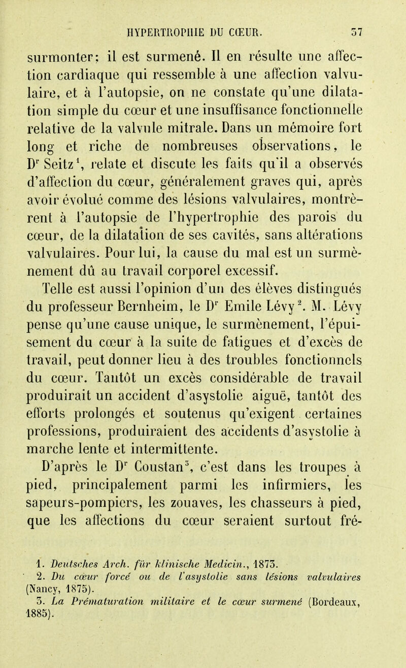 surmonter; il est surmené. Il en résulte une affec- tion cardiaque qui ressemble à une afï^clion valvu- laire, et à l'autopsie, on ne constate qu'une dilata- tion simple du cœur et une insuffisance fonctionnelle relative de la valvule mitrale. Dans un mémoire fort long et riche de nombreuses observations, le D' SeitzS relate et discute les faits qu'il a observés d'affeclion du cœur, généralement graves qui, après avoir évolué comme des lésions valvulaires, montrè- rent à l'autopsie de l'hypertrophie des parois du cœur, de la dilatation de ses cavités, sans altérations valvulaires. Pour lui, la cause du mal est un surmè- nement dû au travail corporel excessif. Telle est aussi l'opinion d'un des élèves distingués du professeur Bernheim, le D'' Emile Lévy^ M. Lévy pense qu'une cause unique, le surmènement, l'épui- sement du cœur à la suite de fatigues et d'excès de travail, peut donner lieu à des troubles fonctionnels du cœur. Tantôt un excès considérable de travail produirait un accident d'asystolie aiguë, tantôt des efforts prolongés et soutenus qu'exigent certaines professions, produiraient des accidents d'asystolie à marche lente et intermittente. D'après le D' Coustan% c'est dans les troupes à pied, principalement parmi les infirmiers, les sapeurs-pompiers, les zouaves, les chasseurs à pied, que les aflections du cœur seraient surtout fré- 1. Deutsches Arch. fur klinische Medicin., 1873. 2. Du cœur forcé ou de Vasystolie sans lésions valvulaires (Nancy, 1875). 3. La Préniaturation militaire et le cœur surmené (Bordeaux, 1885).