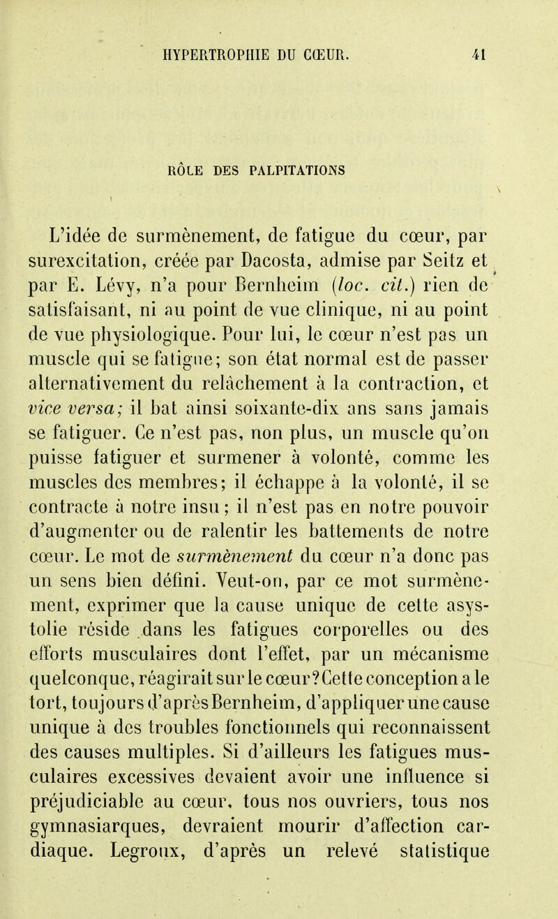 RÔLE DES PALPITATIONS L'idée de surmènement, de fatigue du cœur, par surexcitation, créée par Dacosta, admise par Seitz et par E. Lévy, n'a pour Bernlieim (loc. cil.) rien de satisfaisant, ni au point de vue clinique, ni au point de vue physiologique. Pour lui, le cœur n'est pas un muscle qui se fatigue; son état normal est de passer alternativement du relâchement à la contraction, et vice versa; il hat ainsi soixante-dix ans sans jamais se fatiguer. Ce n'est pas, non plus, un muscle qu'on puisse fatiguer et surmener à volonté, comme les muscles des membres; il échappe à la volonté, il se contracte à notre insu ; il n'est pas en notre pouvoir d'augmenter ou de ralentir les battements de notre cœur. Le mot de surmènement du cœur n'a donc pas un sens bien défini. Veut-on, par ce mot surmène- ment, exprimer que la cause unique de celte asys- tolie réside dans les fatigues corporelles ou des efforts musculaires dont l'effet, par un mécanisme quelconque, réagirait sur le cœur ? Cette conception a le tort, toujours d'après Bernheim, d'appliquer une cause unique à des troubles fonctionnels qui reconnaissent des causes multiples. Si d'ailleurs les fatigues mus- culaires excessives devaient avoir une influence si préjudiciable au cœur, tous nos ouvriers, tous nos gymnasiarques, devraient mourir d'affection car- diaque. Legroux, d'après un relevé statistique