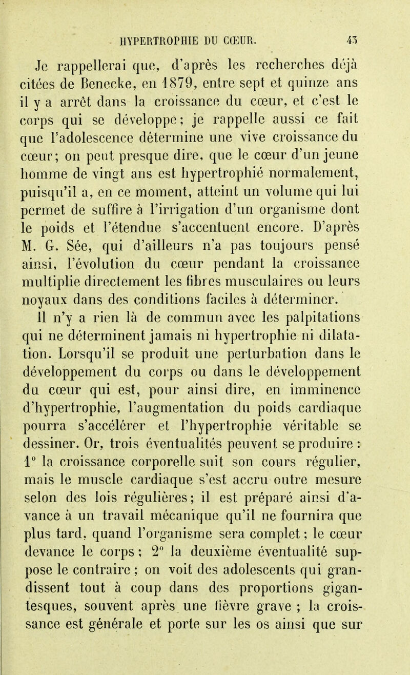 Je rappellerai que, d'après les recherches déjà citées de Benecke, en 1879, entre sept et quinze ans il y a arrêt dans la croissance du cœur, et c'est le corps qui se développe; je rappelle aussi ce fait que l'adolescence détermine une vive croissance du cœur; on peut presque dire, que le cœur d'un jeune homme de vingt ans est hypertrophié normalement, puisqu'il a, en ce moment, atteint un volume qui lui permet de suffire à l'irrigation d'un organisme dont le poids et l'étendue s'accentuent encore. D'après M. G. Sée, qui d'ailleurs n'a pas toujours pensé ainsi, l'évolution du cœur pendant la croissance multiplie directement les fihres musculaires ou leurs noyaux dans des conditions faciles à déterminer. 11 n'y a rien là de commun avec les palpitations qui ne déterminent jamais ni hypertrophie ni dilata- tion. Lorsqu'il se produit une perturbation dans le développement du corps ou dans le développement du cœur qui est, pour ainsi dire, en imminence d'hypertrophie, l'augmentation du poids cardiaque pourra s'accélérer et l'hypertrophie véritable se dessiner. Or, trois éventualités peuvent se produire : l la croissance corporelle suit son cours régulier, mais le muscle cardiaque s'est accru outre mesure selon des lois régulières; il est préparé ainsi d'a- vance à un travail mécanique qu'il ne fournira que plus tard, quand l'organisme sera complet ; le cœur devance le corps ; 2 la deuxième éventualité sup- pose le contraire ; on voit des adolescents qui gran- dissent tout à coup dans des proportions gigan- tesques, souvent après une (lèvre grave; la crois- sance est générale et porto sur les os ainsi que sur