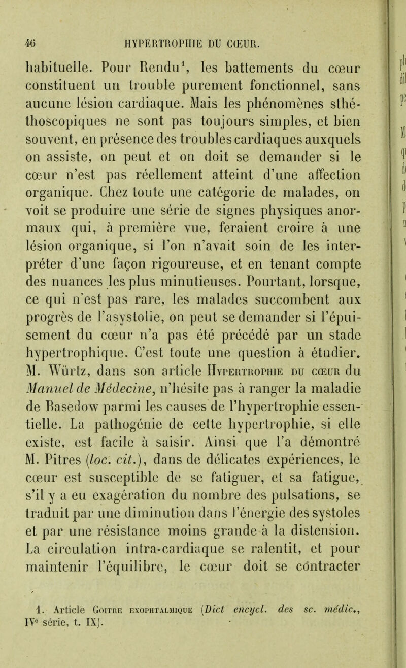 habituelle. Poui' Rcndu\ les battements du cœur constituent un trouble purement fonctionnel, sans aucune lésion cardiaque. Mais les phénomènes sthé- thoscopiques ne sont pas toujours simples, et bien souvent, en présence des troubles cardiaques auxquels on assiste, on peut et on doit se demander si le cœur n'est pas réellement atteint d'une affection organique. Chez toute une catégorie de malades, on voit se produire une série de signes physiques anor- maux qui, à première vue, feraient croire à une lésion organique, si l'on n'avait soin de les inter- préter d'une façon rigoureuse, et en tenant compte des nuances les plus minutieuses. Pourtant, lorsque, ce qui n'est pas rare, les malades succombent aux progrès de l'asystolie, on peut se demander si l'épui- sement du cœur n'a pas été précédé par un stade hypertrophique. C'est toute une question à étudier. M. Wùrtz, dans son article Hypertrophie du cœur du Manuel de Médecine, n'hésite pas à ranger la maladie de Rasedow parmi les causes de l'hypertrophie essen- tielle. La palhogénie de celte hypertrophie, si elle existe, est facile à saisir. Ainsi que l'a démontré M. Pitres (loc. cit.), dans de délicates expériences, le cœur est susceptible de se fatiguer, et sa fatigue, s'il y a eu exagération du nombre des pulsations, se traduit par une diminution dans l'énergie des systoles et par une résistance moins grande à la distension. La circulation intra-cardiaque se ralentit, et pour maintenir l'équilibre, le cœur doit se contracter 1. Article Goitre exophtalmique [Dict encycl. des se. nicdic, IV« série, t. IX].