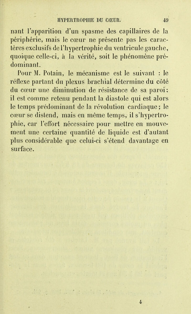 nant l'apparition d'un spasme des capillaires de la périphérie, mais le cœur ne présente pas les carac- tères exclusifs de l'hypertrophie du ventricule gauche, quoique celle-ci, à la vérité, soit le phénomène pré- dominant. Pour M. Potain, le mécanisme est le suivant : le réflexe partant du plexus brachial détermine du côté du cœur une diminution de résistance de sa paroi; il est comme retenu pendant la diastole qui est alors le temps prédominant de la révolution cardiaque ; le cœur se distend, mais en même temps, il s'hypertro- phie, car l'effort nécessaire pour mettre en mouve- ment une certaine quantité de liquide est d'autant plus considérable que celui-ci s'étend davantage en surface. 4