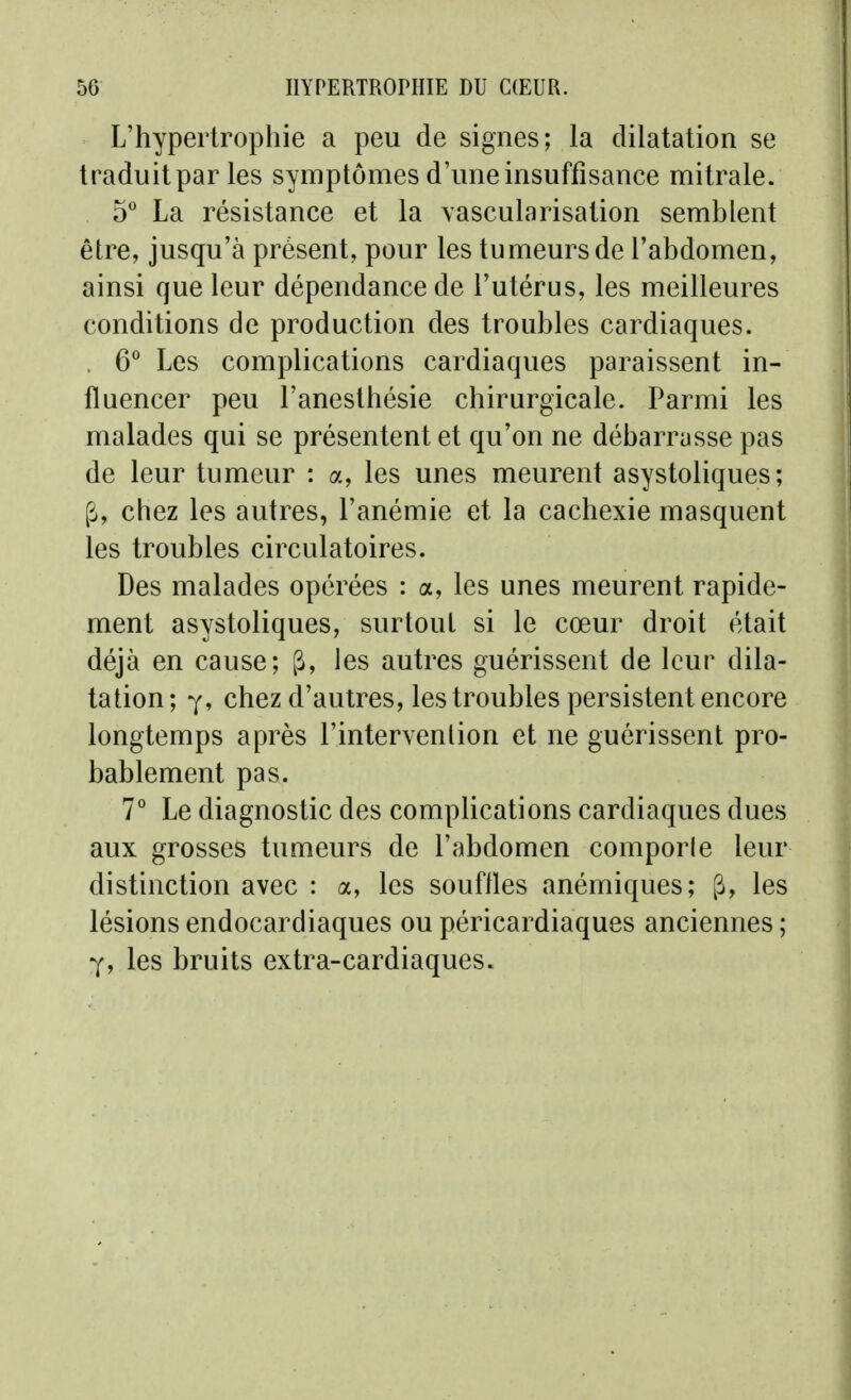 L'hypertrophie a peu de signes; la dilatation se traduit par les symptômes d'une insuffisance mitrale. 5 La résistance et la vascularisation semblent être, jusqu'à présent, pour les tumeurs de l'abdomen, ainsi que leur dépendance de l'utérus, les meilleures conditions de production des troubles cardiaques. . 6° Les complications cardiaques paraissent in- fluencer peu l'anesthésie chirurgicale. Parmi les malades qui se présentent et qu'on ne débarrasse pas de leur tumeur : a, les unes meurent asystoliques; p, chez les autres, l'anémie et la cachexie masquent les troubles circulatoires. Des malades opérées : a, les unes meurent rapide- ment asystoliques, surtout si le cœur droit était déjà en cause; ^, les autres guérissent de leur dila- tation; Y, chez d'autres, les troubles persistent encore longtemps après l'intervention et ne guérissent pro- bablement pas. 7° Le diagnostic des compUcations cardiaques dues aux grosses tumeurs de l'abdomen comporle leur distinction avec : a, les souffles anémiques; ^, les lésions endocardiaques ou péricardiaques anciennes ; Y, les bruits extra-cardiaques.