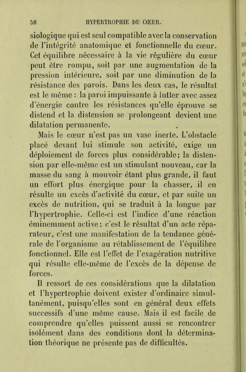 siologiqiie qui est seul compatible avec la conservation de l'intégrité anatomique et fonctionnelle du cœur. Cet équilibre nécessaire à la vie régulière du cœur peut être rompu, soit par une augmentation de la pression intérieure, soit par une diminution de la résistance des parois. Dans les deux cas, le résultat est le même : la paroi impuissante à lutter avec assez d'énergie contre les résistances qu'elle éprouve se distend et la distension se prolongeant devient une dilatation permanente. Mais le cœur n'est pas un vase inerte. L'obstacle placé devant lui stimule son activité, exige un déploiement de forces plus considérable; la disten- sion par elle-même est un stimulant nouveau, car la masse du sang à mouvoir étant plus grande, il faut un effort plus énergique pour la chasser, il en résulte un excès d'activité du cœur, et par suite un excès de nutrition, qui se traduit à la longue par l'hyperl^rophie. Celle-ci est l'indice d'une réaction éminemment active ; c'est le résultat d'un acte répa- rateur, c'est une manifestation de la tendance géné- rale de l'organisme au rétablissement de l'équilibre fonctionnel. Elle est l'effet de l'exagération nutritive qui résulte elle-même de l'excès de la dépense de forces. Il ressort de ces considérations que la dilatation et l'hypertrophie doivent exister d'ordinaire simul- tanément, puisqu'elles sont en général deux effets successifs d'une même cause. Mais il est facile de comprendre qu'elles puissent aussi se rencontrer isolément dans des conditions dont la détermina- tion théorique ne présente pas de difficultés.