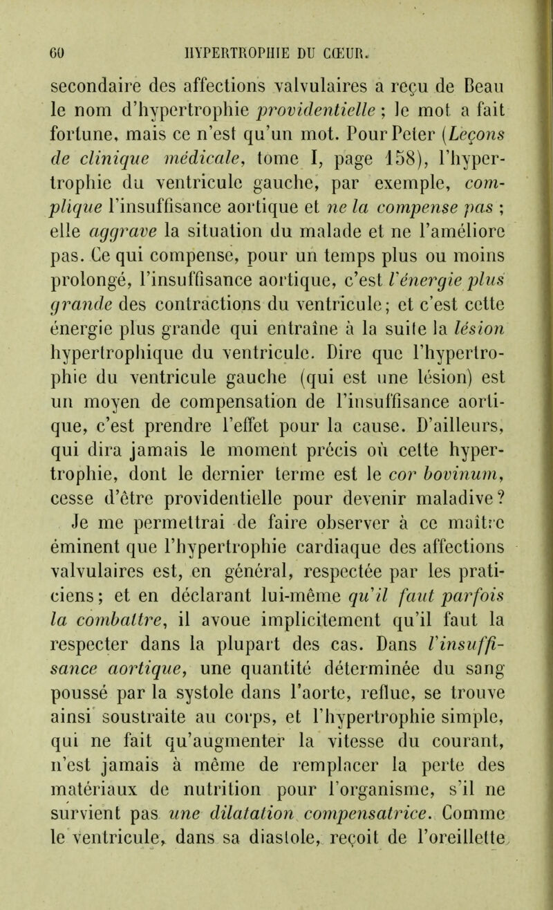 secondaire des affections Yalvulaires a reçu de Deaii le nom d'hypertrophie providentielle ; le mot a fait fortune, mais ce n'est qu'un mot. Pour Peler (Leçons de clinique médicale^ tome I, page 158), l'hyper- trophie du ventricule gauche, par exemple, com- plique l'insuffisance aortique et 7ie la compense pas ; elle aggrave la situation du malade et ne l'améliore pas. Ce qui compense, pour un temps plus ou moins prolongé, l'insuffisance aortique, c'est Vénergie phis grande des contractions du ventricule; et c'est cette énergie plus grande qui entraine à la suile la lésion hypertrophique du ventricule. Dire que l'hypertro- phie du ventricule gauche (qui est une lésion) est un moyen de compensation de l'insuffisance aorti- que, c'est prendre l'effet pour la cause. D'ailleurs, qui dira jamais le moment précis où celte hyper- trophie, dont le dernier terme est le cor bovinum, cesse d'être providentielle pour devenir maladive? Je me permettrai de faire observer à ce maître éminent que l'hypertrophie cardiaque des affections valvulaires est, en général, respectée par les prati- ciens ; et en déclarant lui-même quil faut parfois la combattre, il avoue implicitement qu'il faut la respecter dans la plupart des cas. Dans Vinsuffi- sance aortique^ une quantité déterminée du sang poussé par la systole dans l'aorte, reflue, se trouve ainsi soustraite au corps, et l'hypertrophie simple, qui ne fait qu'augmenter la vitesse du courant, n'est jamais à même de remplacer la perte des matériaux de nutrition pour l'organisme, s'il ne survient pas une dilatation compensatrice. Comme le ventricule^ dans sa diastole, reçoit de l'oreillette.