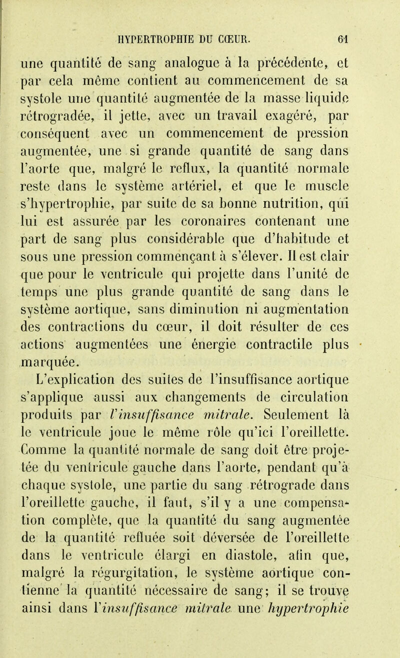 une quantité de sang analogue à la précédente, et par cela même contient au commencement de sa systole une quantité augmentée de la masse liquide rétrogradée, il jette, avec un travail exagéré, par conséquent avec un commencement de pression augmentée, une si grande quantité de sang dans l'aorte que, malgré le reflux, la quantité normale reste dans le système artériel, et que le muscle s'hypertrophie, par suite de sa bonne nutrition, qui lui est assurée par les coronaires contenant une part de sang plus considérable que d'habitude et sous une pression commençant à s'élever. Il est clair que pour le ventricule qui projette dans l'unité de temps une plus grande quantité de sang dans le système aortique, sans diminution ni augmentation des contractions du cœur, il doit résulter de ces actions augmentées une énergie contractile plus marquée. L'explication des suites de l'insuffisance aortique s'applique aussi aux changements de circulation produits par Vinsuffisance mitrale. Seulement là le ventricule joue le même rôle qu'ici l'oreillette. Comme la quantité normale de sang doit être proje- tée du ventricule gauche dans l'aorte, pendant qu'à chaque systole, une partie du sang rétrograde dans l'oreillette gauche, il faut, s'il y a une compensa- tion complète, que la quantité du sang augmentée de la quantité refluée soit déversée de l'oreillette dans le ventricule élargi en diastole, afin que, malgré la régurgitation, le système aortique con- tienne la quantité nécessaire de sang; il se trouve ainsi dans Vinsuffisance mitrale une hypertrophie