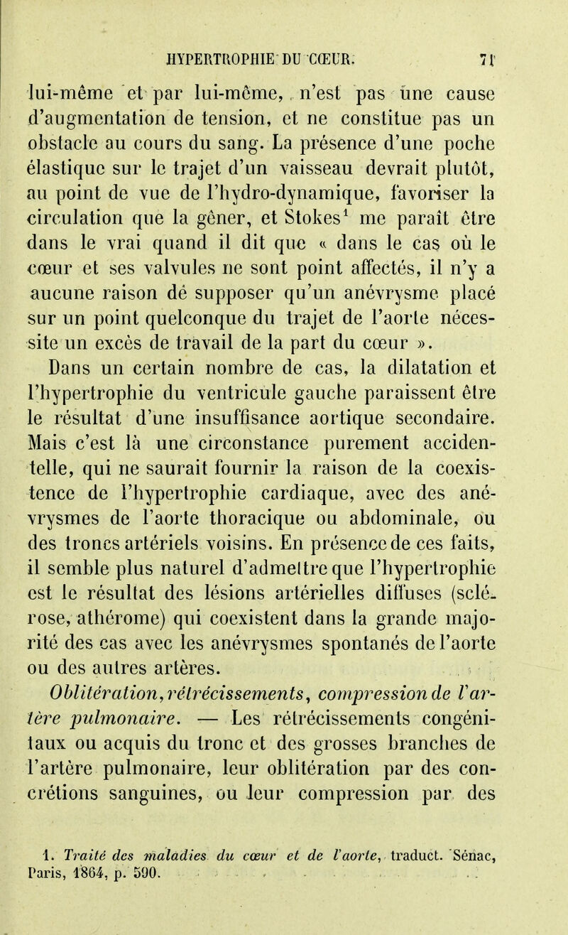 lui-même et par lui-même,, n'est pas une cause d'augmentation de tension, et ne constitue pas un obstacle au cours du sang. La présence d'une poche élastique sur le trajet d'un vaisseau devrait plutôt, au point de vue de l'hydro-dynamique, favoriser la circulation que la gêner, et Stokes^ me parait être dans le vrai quand il dit que dans le cas où le cœur et ses valvules ne sont point affectés, il n'y a aucune raison dé supposer qu'un anévrysme placé sur un point quelconque du trajet de l'aorte néces- site un excès de travail de la part du cœur ». Dans un certain nombre de cas, la dilatation et l'hypertrophie du ventricule gauche paraissent être le résultat d'une insuffisance aortique secondaire. Mais c'est là une circonstance purement acciden- telle, qui ne saurait fournir la raison de la coexis- tence de l'hypertrophie cardiaque, avec des ané- vrysmes de l'aorte thoracique ou abdominale, ou des troncs artériels voisins. En présence de ces faits, il semble plus naturel d'admeltre que l'hypertrophie est le résultat des lésions artérielles diffuses (sclé- rose, athérome) qui coexistent dans la grande majo- rité des cas avec les anévrysmes spontanés de l'aorte ou des autres artères. Oblitération,7'élrécissements^ compression de Var- tère 'pulmonaire. — Les rétrécissements congéni- taux ou acquis du Ironc et des grosses branches de l'artère pulmonaire, leur oblitération par des con- crétions sanguines, ou leur compression par des 1. Traité des maladies du cœur et de Z'aor/e, traduct. Sénac, Paris, lS64, p. 590.