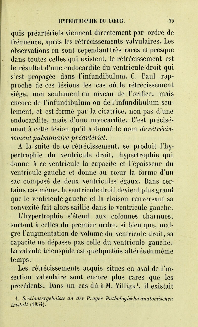 quis préartériels viennent directement par ordre de fréquence, après les rétrécissements valvulaires. Les observations en sont cependant très rares et presque dans toutes celles qui existent, le rétrécissement est le résultat d'une endocardite du ventricule droit qui s'est propagée dans l'infundibulum. C. Paul rap- proche de ces lésions les cas où le rétrécissement siège, non seulement au niveau de l'orifice, mais encore de l'infundibulum ou de l'infundibulum seu- lement, et est formé par la cicatrice, non pas d'une endocardite, mais d'une myocardite. C'est précisé- ment à cette lésion qu'il a donné le nom derétrécis- sement pulmonaire préartériel. A la suite de ce rétrécissement, se produit l'hy- pertrophie du ventricule droit, hypertrophie qui donne à ce ventricule la capacité et l'épaisseur du ventricule gauche et donne au cœur la forme d'un sac composé de deux ventricules égaux. Dans cer- tains cas môme, le ventricule droit devient plus grand que le ventricule gauche et la cloison renversant sa convexité fait alors saillie dans le ventricule gauche. L'hypertrophie s'étend aux colonnes charnues, surtout à celles du premier ordre, si bien que, mal- gré l'augmentation de volume du ventricule droit, sa capacité ne dépasse pas celle du ventricule gauche. La valvule tricuspide est quelquefois altérée en môme temps. Les rétrécissements acquis situés en aval de l'in- sertion valvulaire sont encore plus rares que les précédents. Dans un cas dû à M. VilligkS il existait 1, Sectionsergehnisse an der Prager Pathologische-anatomischen Anstalt (1854).