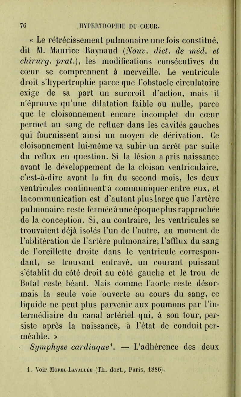 « Le rétrécissement pulmonaire une fois constitué, dit M. Maurice Raynaud (Nouv. dict. de méd. et chirurg. prat.), les modifications consécutives du cœur se comprennent à merveille. Le ventricule droit s'hypertrophie parce que l'obstacle circulatoire exige de sa part un surcroît d'action, mais il n'éprouve qu'une dilatation faible ou nulle, parce que le cloisonnement encore incomplet du cœur permet au sang de refluer dans les cavités gauches qui fournissent ainsi un moyen de dérivation. Ce cloisonnement lui-même va subir un arrêt par suite du reflux en question. Si la lésion a pris naissance avant le développement de la cloison ventriculaire, c'est-à-dire avant la fin du second mois, les deux ventricules continuent à communiquer entre eux, et lacommunication est d'autant plus large que l'artère pulmonaire reste fermée à uneépoqueplus rapprochée de la conception. Si, au contraire, les ventricules se trouvaient déjà isolés l'un de l'autre, au moment de l'oblitération de l'artère pulmonaire, l'afflux du sang de l'oreillette droite dans le ventricule correspon- dant, se trouvant entravé, un courant puissant s'établit du côté droit au côté gauche et le trou de Botal reste béant. Mais comme l'aorte reste désor- mais la seule voie ouverte au cours du sang, ce liquide ne peut plus parvenir aux poumons par l'in- termédiaire du canal artériel qui, à son tour, per- siste après la naissance, à l'état de conduit per- méable. » Symphyse cardiaque^ — L'adhérence des deux 1. Voir Morel-Lavallée (Th. doct., Paris, 1886).