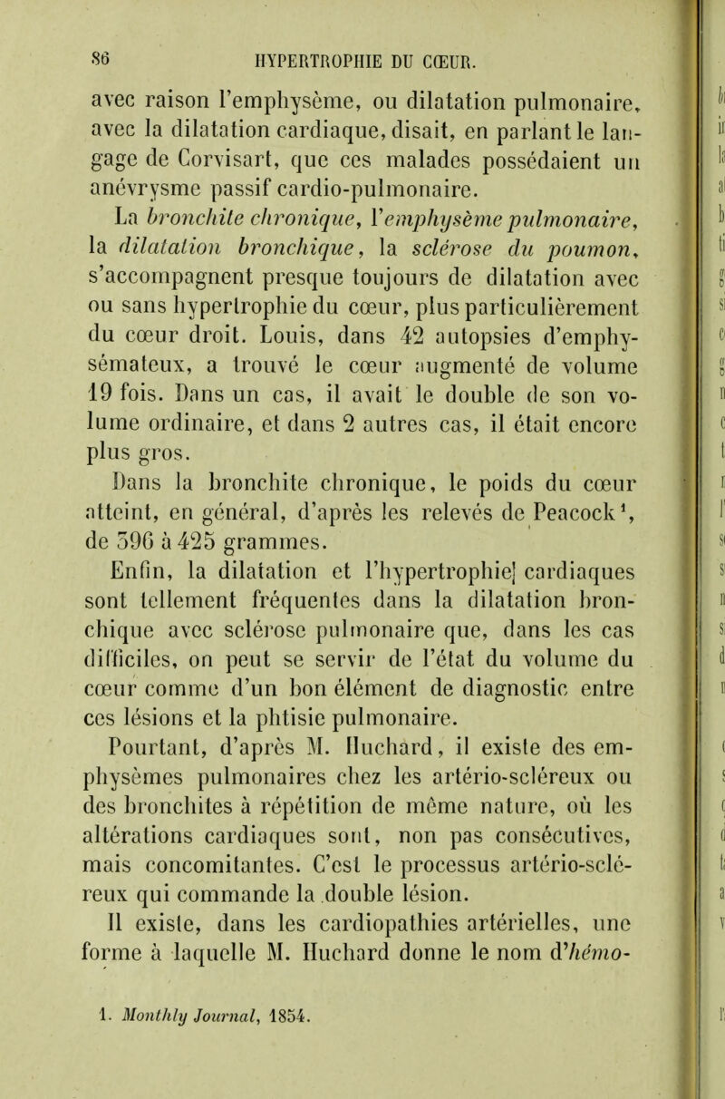 avec raison l'emphysème, ou dilatation pulmonaire, avec la dilatation cardiaque, disait, en parlant le lan- gage de Corvisart, que ces malades possédaient un anévrysme passif cardio-pulmonaire. La hronchUe chronique, Vemphysème pulmonaire, la dilatation bronchique, la sclérose du poumon, s'accompagnent presque toujours de dilatation avec ou sans hypertrophie du cœur, plus particulièrement du cœur droit. Louis, dans 42 autopsies d'emphy- sémateux, a trouvé le cœur augmenté de volume 19 fois. Dans un cas, il avait le double de son vo- lume ordinaire, et dans 2 autres cas, il était encore plus gros. Dans la bronchite chronique, le poids du cœur atteint, en général, d'après les relevés de Peacock% de 596 à 425 grammes. Enfin, la dilatation et l'hypertrophie] cardiaques sont tellement fréquentes dans la dilatation bron- chique avec sclérose pulmonaire que, dans les cas dil'ficiles, on peut se servir de l'état du volume du cœur comme d'un bon élément de diagnostic entre ces lésions et la phtisie pulmonaire. Pourtant, d'après M. Iluchard, il existe des em- physèmes pulmonaires chez les artério-scléreux ou des bronchites à répétition de môme nature, où les altérations cardiaques sont, non pas consécutives, mais concomitantes. C'est le processus artério-sclé- reux qui commande la double lésion. 11 existe, dans les cardiopathies artérielles, une forme à laquelle M. Huchard donne le nom àliémo- 1. Monthly Journal, 1854.