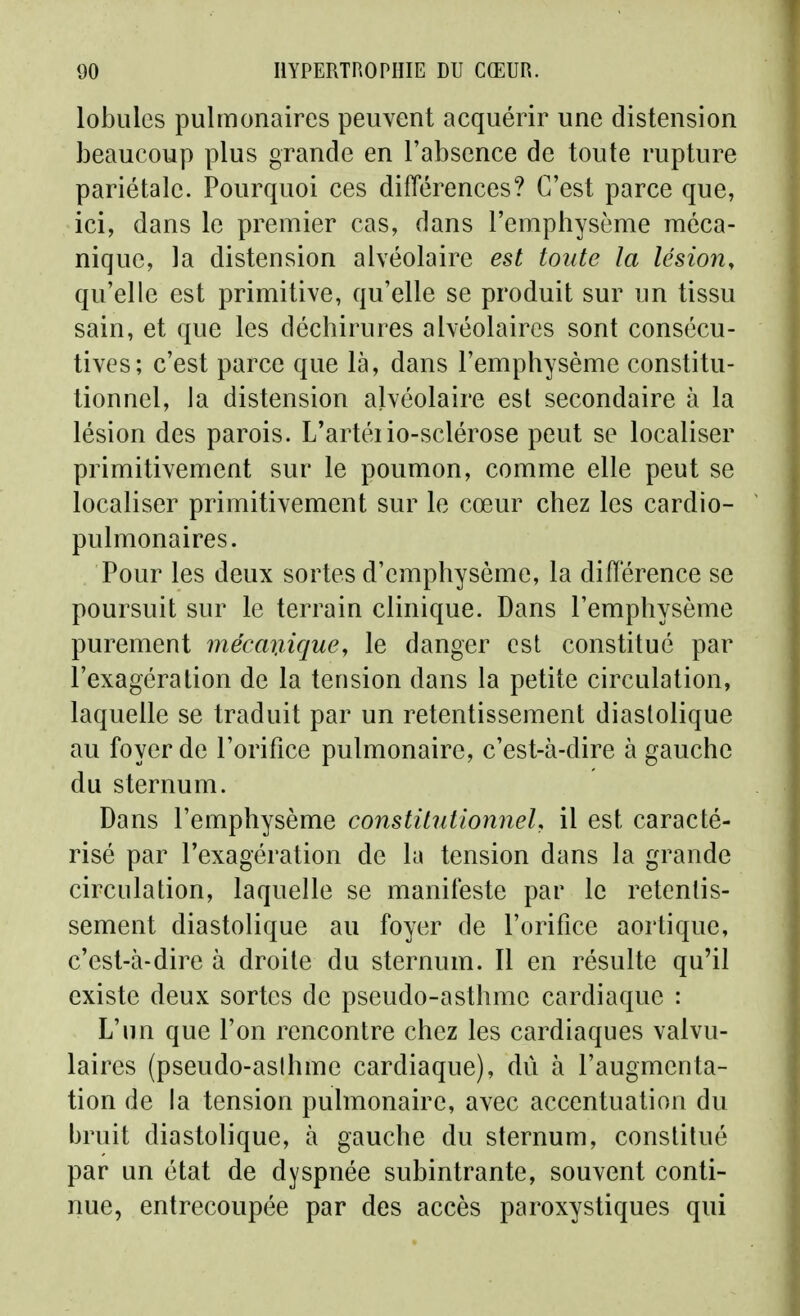 lobules pulmonaires peuvent acquérir une distension beaucoup plus grande en l'absence de toute rupture pariétale. Pourquoi ces différences? C'est parce que, ici, dans le premier cas, dans l'emphysème méca- nique, la distension alvéolaire est toute la lésion, qu'elle est primitive, qu'elle se produit sur un tissu sain, et que les déchirures alvéolaires sont consécu- tives; c'est parce que là, dans l'emphysème constitu- tionnel, la distension alvéolaire est secondaire à la lésion des parois. L'artéiio-sclérose peut se localiser primitivement sur le poumon, comme elle peut se localiser primitivement sur le cœur chez les cardio- pulmonaires. Pour les deux sortes d'emphysème, la différence se poursuit sur le terrain clinique. Dans l'emphysème purement mécmxique^ le danger est constitué par l'exagération de la tension dans la petite circulation, laquelle se traduit par un retentissement diastolique au foyer de l'orifice pulmonaire, c'est-à-dire à gauche du sternum. Dans l'emphysème constitutlonneL il est caracté- risé par l'exagération de la tension dans la grande circulation, laquelle se manifeste par le retentis- sement diastolique au foyer de l'orifice aortique, c'est-à-dire à droite du sternum. Il en résulte qu'il existe deux sortes de pseudo-asthme cardiaque : L'un que l'on rencontre chez les cardiaques valvu- laires (pseudo-asihme cardiaque), dû à l'augmenta- tion de la tension pulmonaire, avec accentuation du bruit diastolique, à gauche du sternum, constitué par un état de dyspnée subintrante, souvent conti- nue, entrecoupée par des accès paroxystiques qui