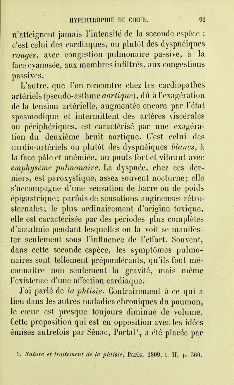 n'atteignent jamais l'intensité de la seconde espèce : c'est celui dos cardiaques, ou plutôt des dyspnéiques rouges, avec congestion pulmonaire passive, à la face cyanosée, aux membres infiltrés, aux congestions passives. L'autre, que l'on rencontre chez les cardiopathes artériels (pseudo-aslhme aoWigwe), dû à l'exagération de la tension artérielle, augmentée encore par l'état spasmodique et intermittent des artères viscérales ou périphériques, est caractérisé par une exagéra- tion du deuxième bruit aortique. C'est celui des cardio-artériels ou plutôt des dyspnéiques blancs, à la face pâle et anémiée, au pouls fort et vibrant avec emphysème pulmonaire. La dyspnée, chez ces der- niers, est paroxystique, assez souvent nocturne; elle s'accompagne d'une sensation de barre ou de poids épigastrique; parfois de sensations angineuses rétro- sternales; le plus ordinairement d'origine toxique, elle est caractérisée par des périodes plus complètes d'accalmie pendant lesquelles on la voit se manifes- ter seulement sous l'influence de l'effort. Souvent, dans cette seconde espèce, les symptômes pulmo- naires sont tellement prépondérants, qu'ils font mé- connaître non seulement la gravité, mais môme l'existence d'une affection cardiaque. J'ai parlé de la phtisie. Contrairement à ce qui a lieu dans les autres maladies chroniques du poumon, le cœur est presque toujours diminué de volume. Cette proposition qui est en opposition avec les idées émises autrefois par Sénac, PortaP, a été placée par 1. Nature et traitement de la phtisie, Paris, 1809, t. II, p. 360,