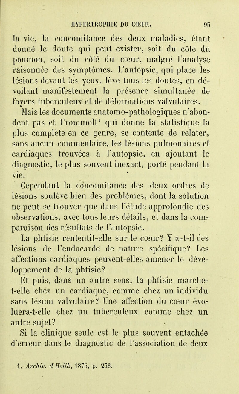 la yie, la concomitance des deux maladies, étant donné le doute qui peut exister, soit du côté du poumon, soit du côté du cœur, malgré Tanalyse raisonnée des symptômes. L'autopsie, qui place les lésions devant les yeux, lève tous les doutes, en dé- voilant manifestement la présence simultanée de foyers tuberculeux et de déformations valvulaires. Mais les documents anatomo-pathologiques n'abon- dent pas et Frommolt^ qui donne la statistique la plus complète en ce genre, se contente de relater, sans aucun commentaire, les lésions pulmonaires et cardiaques trouvées à l'autopsie, en ajoutant le diagnostic, le plus souvent inexact, porté pendant la vie. Cependant la concomitance des deux ordres de lésions soulève bien des problèmes, dont la solution ne peut se trouver que dans l'étude approfondie des observations, avec tous leurs détails, et dans la com- paraison des résultats de l'autopsie. La phtisie rententit-elle sur le cœur? Y a-t-il des lésions de l'endocarde de nature spécifique? Les affections cardiaques peuvent-elles amener le déve- loppement de la phtisie? Et puis, dans un autre sens, la phtisie marche- t-elle chez un cardiaque, comme chez un individu sans lésion valvulaire? Une affection du cœur évo- luera-t-elle chez un tuberculeux comme chez un autre sujet? Si la clinique seule est le plus souvent entachée d'erreur dans le diagnostic de l'association de deux 1. Archiv. d'Heilk, 1875, p. 238.