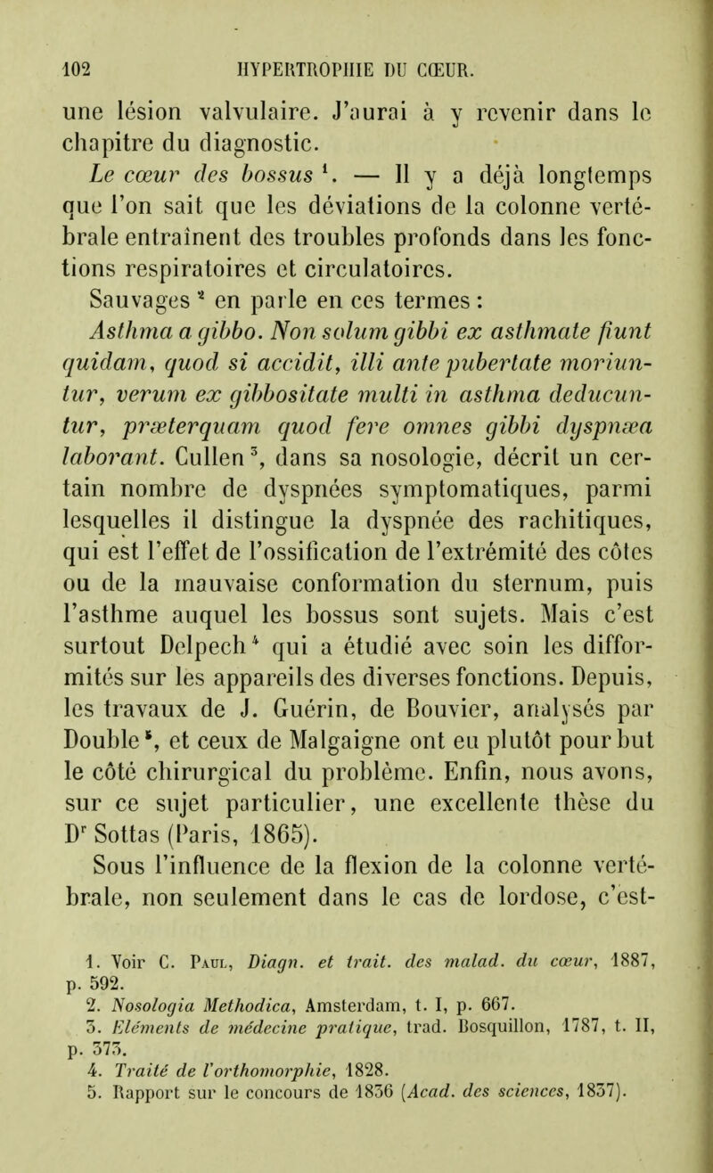 une lésion valvulaire. J'ourai à y revenir dans le chapitre du diagnostic. Le cœur des bossus — H y a déjà longtemps que l'on sait que les déviations de la colonne verté- brale entraînent des troubles profonds dans les fonc- tions respiratoires et circulatoires. Sauvages en parle en ces termes : Âsthma a gibbo. Non solum gibbi ex asthmate fiunt quidam, quod si accidit, illi ante puberlate moriun- tuVy veruni ex gibbositate multi iri asthma deducun- tur, prœterquam quod feve omnes gibbi dyspnœa laborant. Cullen ^ dans sa nosologie, décrit un cer- tain nombre de dyspnées symptomatiques, parmi lesquelles il distingue la dyspnée des rachitiques, qui est l'effet de l'ossitication de l'extrémité des côtes ou de la mauvaise conformation du sternum, puis l'asthme auquel les bossus sont sujets. Mais c'est surtout Delpech* qui a étudié avec soin les diffor- mités sur les appareils des diverses fonctions. Depuis, les travaux de J. Guérin, de Bouvier, analysés par Double', et ceux de Malgaigne ont en plutôt pour but le côté chirurgical du problème. Enfin, nous avons, sur ce sujet particulier, une excellente thèse du D^ Sottas (Paris, 1865). Sous l'influence de la flexion de la colonne verté- brale, non seulement dans le cas de lordose, c'est- 1. Voir C. Paul, Diagn. et trait, des malad. du cœur, 1887, p. 592. 2. Nosologia Methodica, Amsterdam, t. I, p. 667. 5. Eléments de médecine pratique, trad. Bosquillon, 1787, t. II, p. 375. 4. Traité de Vorthomorphie, 1828. 5. Rapport sur le concours de 4836 [Acad. des sciences, 1837).