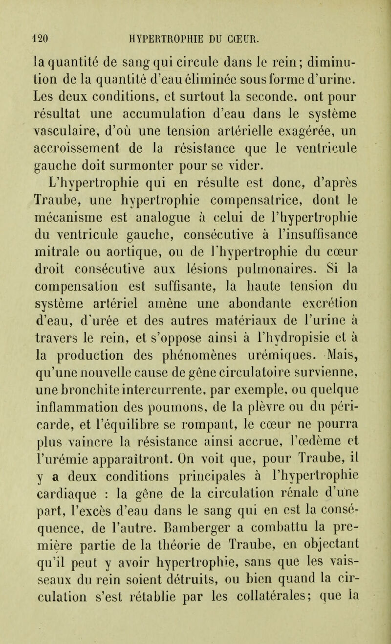 la quantité de sang qui circule dans le rein; diminu- tion de la quantité d'eau éliminée sous forme d'urine. Les deux conditions, et surtout la seconde, ont pour résultat une accumulation d'eau dans le système vasculaire, d'où une tension artérielle exagérée, un accroissement de la résistance que le ventricule gauche doit surmonter pour se vider. L'hypertrophie qui en résulte est donc, d'après Traube, une hypertrophie compensatrice, dont le mécanisme est analogue à celui de l'hypertrophie du ventricule gauche, consécutive à l'insulfisance mitrale ou aortique, ou de Thypertrophie du cœur droit consécutive aux lésions pulmonaires. Si la compensation est suffisante, la haute tension du système artériel amène une abondante excrétion d'eau, d'urée et des autres matériaux de l'urine à travers le rein, et s'oppose ainsi à l'hydropisie et à la production des phénomènes urémiques. Mais, qu'une nouvelle cause de gêne circulatoire survienne, une bronchite intercurrente, par exemple, ou quelque inflammation des poumons, de la plèvre ou du péri- carde, et l'équilibre se rompant, le cœur ne pourra plus vaincre la résistance ainsi accrue, l'œdème et l'urémie apparaîtront. On voit que, pour Traube, il y a deux conditions principales à l'hypertrophie cardiaque : la gène de la circulation rénale d'une part, l'excès d'eau dans le sang qui en est la consé- quence, de l'autre. Bamberger a combattu la pre- mière partie de la théorie de Traube, en objectant qu'il peut y avoir hypertrophie, sans que les vais- seaux du rein soient détruits, ou bien quand la cir- culation s'est rétablie par les collatérales; que la