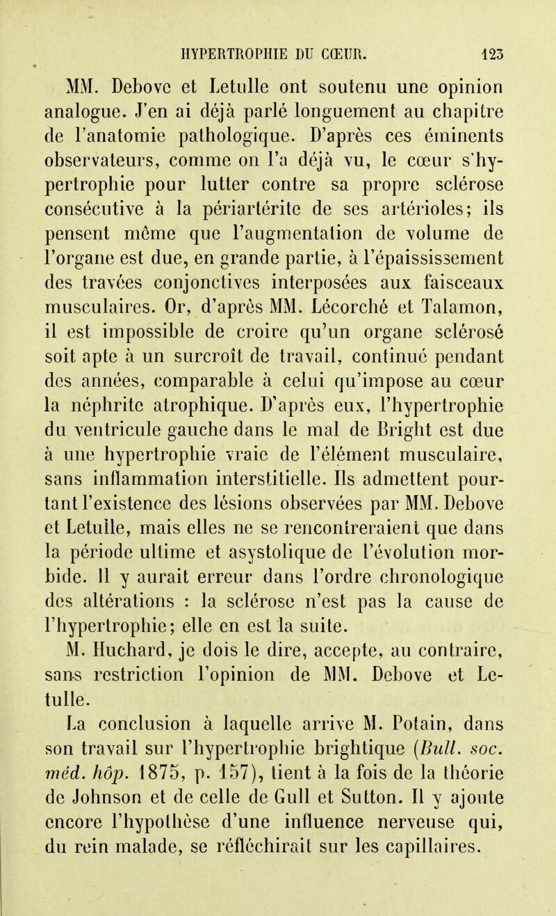 MM. Debovc et Letiille ont soutenu une opinion analogue. J'en ai déjà parlé longuement au chapitre de Tanatomie pathologique. D'après ces éininents observateurs, comme on l'a déjà vu, le cœur s'hy- pertrophie pour lutter contre sa propre sclérose consécutive à la périarlérite de ses artérioles; ils pensent même que l'augmentation de volume de l'organe est due, en grande partie, à l'épaississement des travées conjonctives interposées aux faisceaux musculaires. Or, d'après MM. Lécorché et Talamon, il est impossible de croire qu'un organe sclérosé soit apte à un surcroît de travail, continué pendant des années, comparable à celui qu'impose au cœur la néphrite atrophique. D'après eux, l'hypertrophie du ventricule gauche dans le mal de Bright est due à une hypertrophie vraie de l'élément musculaire, sans inflammation interstitielle. Ils admettent pour- tant l'existence des lésions observées par MM. Debove et LetuUe, mais elles ne se rencontreraient que dans la période ultime et asystolique de l'évolution mor- bide. Il y aurait erreur dans l'ordre chronologique des altérations : la sclérose n'est pas la cause de l'hypertrophie; elle en est la suite. M. Huchard, je dois le dire, accepte, au contraire, sans restriction l'opinion de MM. Debove et Le- tulle. La conclusion à laquelle arrive M. Potain, dans son travail sur l'hypertrophie brightique (Bull. soc. méd. hôp. 1875, p. 157), lient à la fois de la théorie de Johnson et de celle de Gull et Sutton. Il y ajoute encore l'hypothèse d'une influence nerveuse qui, du rein malade, se réfléchirait sur les capillaires.