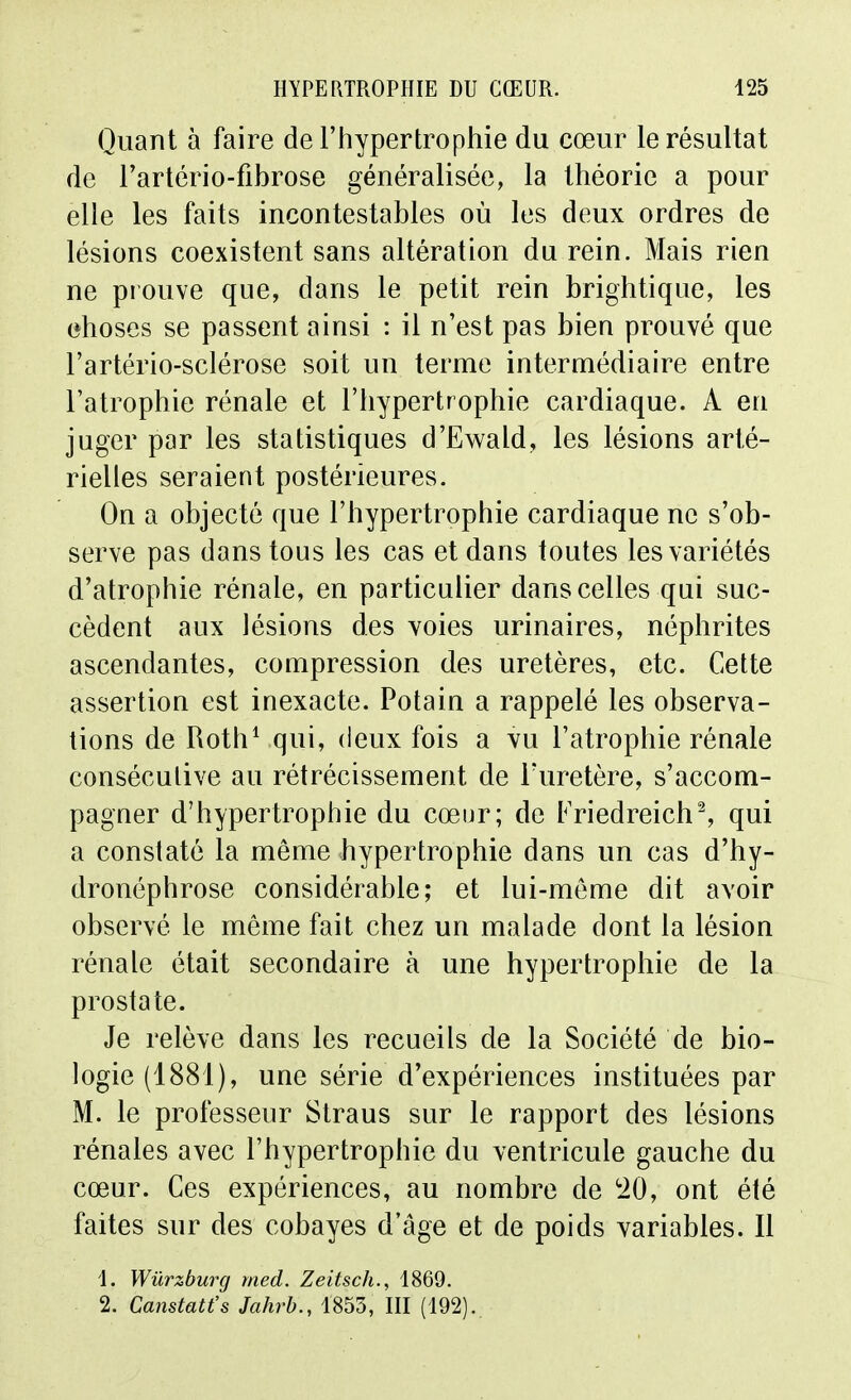 Quant à faire de l'hypertrophie du cœur le résultat de l'artério-fibrose généralisée, la théorie a pour elle les faits incontestables où les deux ordres de lésions coexistent sans altération du rein. Mais rien ne prouve que, dans le petit rein brightique, les ehoses se passent ainsi : il n'est pas bien prouvé que l'artério-sclérose soit un terme intermédiaire entre l'atrophie rénale et l'hypertrophie cardiaque. A en juger par les statistiques d'Ewald, les lésions arté- rielles seraient postérieures. On a objecté que l'hypertrophie cardiaque ne s'ob- serve pas dans tous les cas et dans toutes les variétés d'atrophie rénale, en particulier dans celles qui suc- cèdent aux lésions des voies urinaires, néphrites ascendantes, compression des uretères, etc. Cette assertion est inexacte. Potain a rappelé les observa- tions de Roth^ qui, deux fois a vu l'atrophie rénale conséculive au rétrécissement de l'uretère, s'accom- pagner d'hypertrophie du cœur; de FriedreichS qui a constaté la même hypertrophie dans un cas d'hy- dronéphrose considérable; et lui-même dit avoir observé le même fait chez un malade dont la lésion rénale était secondaire à une hypertrophie de la prostate. Je relève dans les recueils de la Société de bio- logie (1881), une série d'expériences instituées par M. le professeur Straus sur le rapport des lésions rénales avec l'hypertrophie du ventricule gauche du cœur. Ces expériences, au nombre de '20, ont été faites sur des cobayes d'âge et de poids variables. Il 1. Wurzburg rned. Zeitsch., 1869.