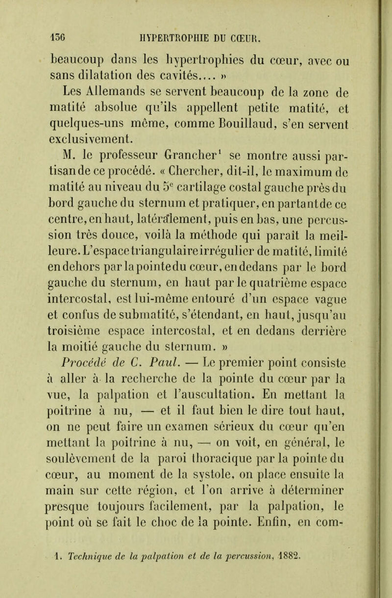 beaucoup dans les liypertrophies du cœur, avec ou sans dilatation des cavités.... » Les Allemands se servent beaucoup de la zone de matité absolue qu'ils appellent petite matité, et quelques-uns même, comme Bouillaud, s'en servent exclusivement. M. le professeur Grancher^ se montre aussi par- tisan de ce procédé. « Chercher, dit-il, le maximum de matité au niveau du 5* cartilage costal gauche près du bord gauche du sternum et pratiquer, en partant de ce centre, en haut, latéra'lement, puis en bas, une percus- sion très douce, voilà la méthode qui parait la meil- leure. L'espace triangulaire irrégulier de matité, limité en dehors parlapointedu cœur, en dedans par le bord gauche du sternum, en haut par le quatrième espace intercostal, est lui-même entouré d'un espace vague et confus de submatitô, s'étendant, en haut, jusqu'au troisième espace intercostal, et en dedans derrière la moitié gauche du sternum. » Procédé de C. Paul. — Le premier point consiste à aller à la recherche de la pointe du cœur par la vue, la palpation et l'auscultation. En mettant la poitrine à nu, — et il faut bien le dire tout haut, on ne peut faire un examen sérieux du cœur qu'en mettant la poitrine à nu, — on voit, en général, le soulèvement de la paroi Ihoracique parla pointe du cœur, au moment de la systole, on place ensuite la main sur cette région, et l'on arrive à déterminer presque toujours facilement, par la palpation, le point où se fait le choc de la pointe. Enfin, en com- 1. Technique de la palpation et de la pei'cussion, 1882.