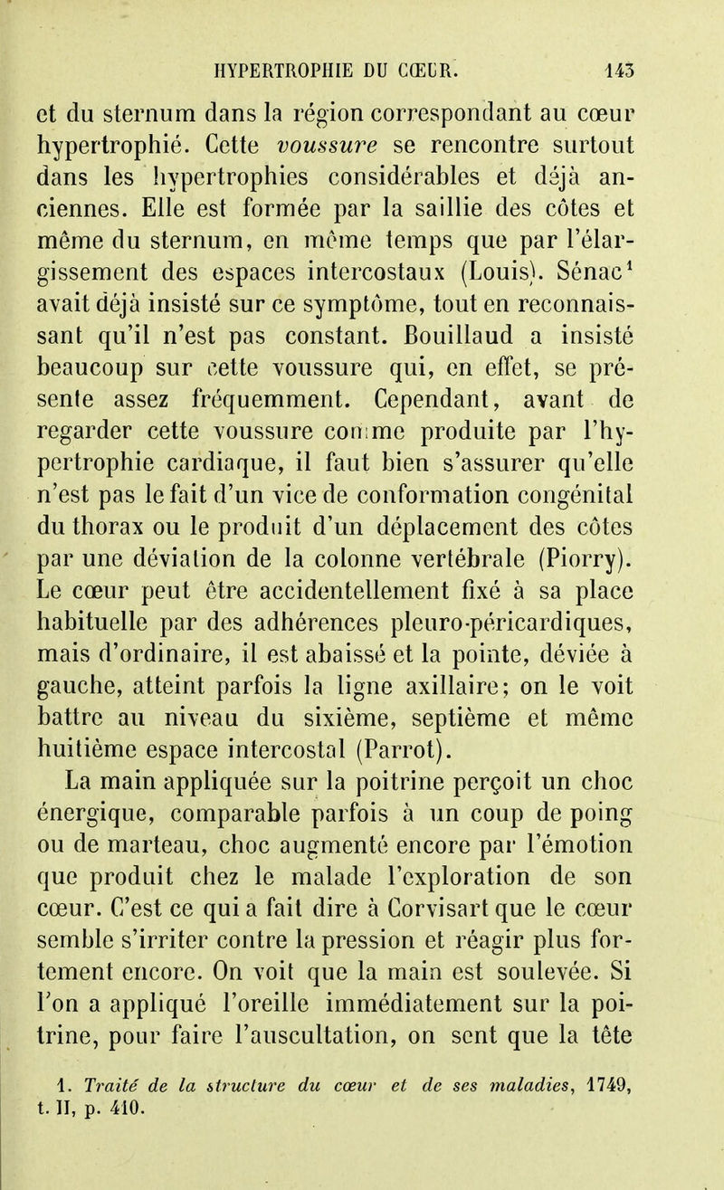 et du sternum dans la région correspondant au cœur hypertrophié. Cette voussure se rencontre surtout dans les hypertrophies considérables et déjà an- ciennes. Elle est formée par la saillie des côtes et même du sternum, en même temps que par l'élar- gissement des espaces intercostaux (Louis). Sénac^ avait déjà insisté sur ce symptôme, tout en reconnais- sant qu'il n'est pas constant. Bouillaud a insisté beaucoup sur cette Youssure qui, en effet, se pré- sente assez fréquemment. Cependant, avant de regarder cette Youssure comme produite par l'hy- pertrophie cardiaque, il faut bien s'assurer qu'elle n'est pas le fait d'un yice de conformation congénital du thorax ou le produit d'un déplacement des côtes par une déviation de la colonne vertébrale (Piorry). Le cœur peut être accidentellement fixé à sa place habituelle par des adhérences pleuro-péricardiques, mais d'ordinaire, il est abaissé et la pointe, déviée à gauche, atteint parfois la ligne axillaire; on le voit battre au niveau du sixième, septième et même huitième espace intercostal (Parrot). La main appliquée sur la poitrine perçoit un choc énergique, comparable parfois à un coup de poing ou de marteau, choc augmenté encore par l'émotion que produit chez le malade l'exploration de son cœur. C'est ce qui a fait dire à Corvisart que le cœur semble s'irriter contre la pression et réagir plus for- tement encore. On voit que la main est soulevée. Si Ton a appliqué l'oreille immédiatement sur la poi- trine, pour faire l'auscultation, on sent que la tête 1. Traité de la structure du cœur et de ses maladies, 1749, t. II, p. 410.