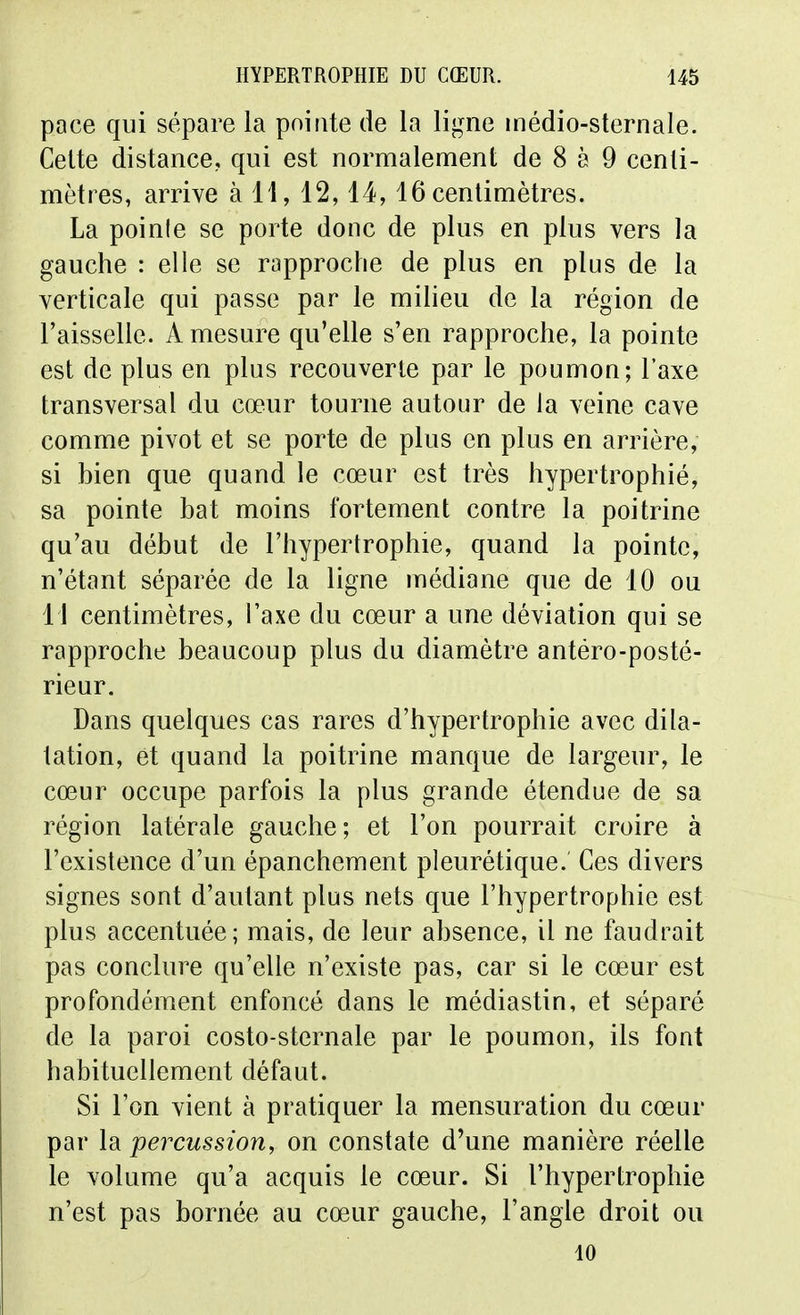 pace qui sépare la pointe de la ligne médio-sternale. Celte distance, qui est normalement de 8 à 9 centi- mètres, arrive à H, 12,14,16 centimètres. La pointe se porte donc de plus en plus vers la gauche : elle se rapproche de plus en plus de la verticale qui passe par le milieu de la région de l'aisselle. A mesure qu'elle s'en rapproche, la pointe est de plus en plus recouverte par le poumon; l'axe transversal du cœur tourne autour de la veine cave comme pivot et se porte de plus en plus en arrière, si bien que quand le cœur est très hypertrophié, sa pointe bat moins fortement contre la poitrine qu'au début de l'hypertrophie, quand la pointe, n'étant séparée de la ligne médiane que de 10 ou 11 centimètres, l'axe du cœur a une déviation qui se rapproche beaucoup plus du diamètre antéro-poslé- rieur. Dans quelques cas rares d'hypertrophie avec dila- tation, et quand la poitrine manque de largeur, le cœur occupe parfois la plus grande étendue de sa région latérale gauche; et l'on pourrait croire à l'existence d'un épanchement pleurétique. Ces divers signes sont d'autant plus nets que l'hypertrophie est plus accentuée; mais, de leur absence, il ne faudrait pas conclure qu'elle n'existe pas, car si le cœur est profondément enfoncé dans le médiastin, et séparé de la paroi costo-sternale par le poumon, ils font habituellement défaut. Si l'on vient à pratiquer la mensuration du cœur par la percussion, on constate d'une manière réelle le volume qu'a acquis le cœur. Si l'hypertrophie n'est pas bornée au cœur gauche, l'angle droit ou 10