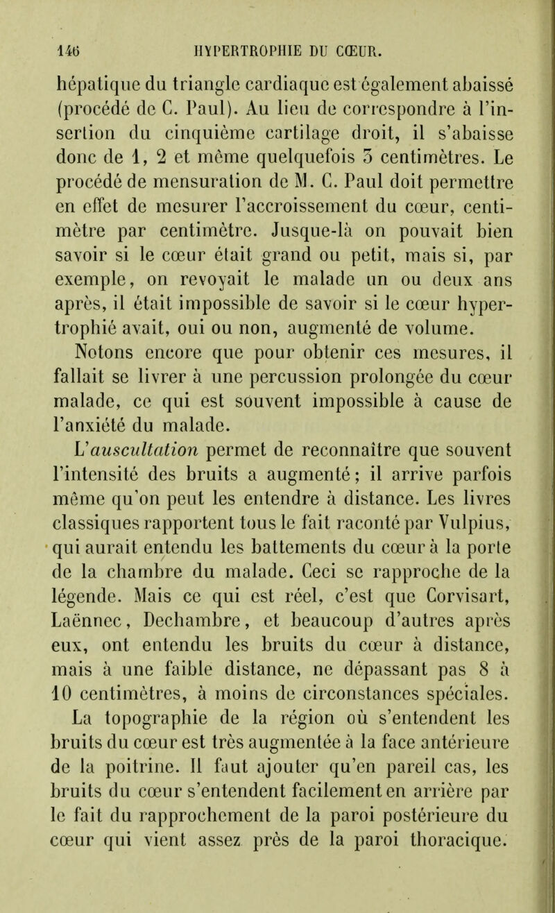 hépatique du triangle cardiaque est également abaissé (procédé de C. l^aul). Au lieu de correspondre à l'in- serlion du cinquième cartilage droit, il s'abaisse donc de 1, 2 et môme quelquefois 5 centimètres. Le procédé de mensuration de M. C. Paul doit permettre en effet de mesurer Taccroissement du cœur, centi- mètre par centimètre. Jusque-là on pouvait bien savoir si le cœur était grand ou petit, mais si, par exemple, on revoyait le malade un ou deux ans après, il était impossible de savoir si le cœur hyper- trophié avait, oui ou non, augmenté de volume. Notons encore que pour obtenir ces mesures, il fallait se livrer à une percussion prolongée du cœur malade, ce qui est souvent impossible à cause de l'anxiété du malade. Uauscultation permet de reconnaître que souvent l'intensité des bruits a augmenté; il arrive parfois même qu'on peut les entendre à distance. Les livres classiques rapportent tous le fait raconté par Vulpius, qui aurait entendu les battements du cœur à la porte de la chambre du malade. Ceci se rapproche de la légende. Mais ce qui est réel, c'est que Corvisart, Laënnec, Dechambre, et beaucoup d'autres après eux, ont entendu les bruits du cœur à distance, mais à une faible distance, ne dépassant pas 8 à 10 centimètres, à moins de circonstances spéciales. La topographie de la région où s'entendent les bruits du cœur est très augmentée à la face antérieure de la poitrine. Il faut ajouter qu'en pareil cas, les bruits du cœur s'entendent facilement en arrière par le fait du rapprochement de la paroi postérieure du cœur qui vient assez près de la paroi thoracique.