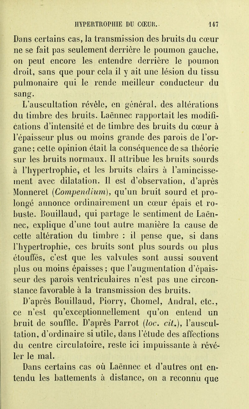 Dans certains cas, la transmission des bruits du cœur ne se fait pas seulement derrière le poumon gauche, on peut encore les entendre derrière le poumon droit, sans que pour cela il y ait une lésion du tissu pulmonaire qui le rende meilleur conducteur du sang. L'auscultation révèle, en général, des altérations du timbre des bruits. Laënnec rapportait les modifi- cations d'intensité et de timbre des bruits du cœur à l'épaisseur plus ou moins grande des parois de l'or- gane; cette opinion était la conséquence de sa théorie sur les bruits normaux. Il attribue les bruits sourds à l'hypertrophie, et les bruits clairs à l'amincisse- ment avec dilatation. Il est d'observation, d'après Monneret [Compendium], qu'un bruit sourd et pro- longé annonce ordinairement un cœur épais et ro- buste. Bouillaud, qui partage le sentiment de Laën- nec, explique d'une tout autre manière la cause de cette altération du timbre : il pense que, si dans l'hypertrophie, ces bruits sont plus sourds ou plus étouffés, c'est que les valvules sont aussi souvent plus ou moins épaisses ; que l'augmentation d'épais- seur des parois ventriculaires n'est pas une circon- stance favorable à la transmission des bruits. D'après Bouillaud, Piorry, Chomel, Andral, etc., ce n'est qu'exceptionnellement qu'on entend un bruit de souffle. D'après Parrot {loc, cit.), l'auscul- tation, d'ordinaire si utile, dans l'étude des affections du centre circulatoire, reste ici impuissante à révé- ler le mal. Dans certains cas où Laënnec et d'autres ont en- tendu les battements à distance, on a reconnu que