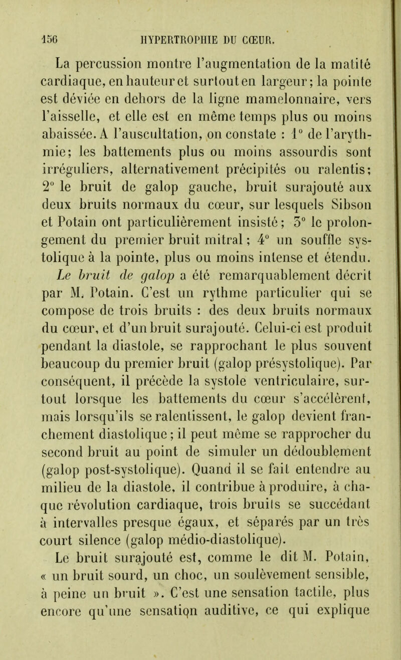 La percussion montre l'augmentation de la matité cardiaque, en hauteur et surtout en largeur; la pointe est déviée en dehors de la ligne mamelonnaire, vers l'aisselle, et elle est en même temps plus ou moins abaissée. A l'auscultation, on constate : 1° de l'aryth- mie; les battements plus ou moins assourdis sont irréguliers, alternativement précipités ou ralentis; 2 le bruit de galop gauche, bruit surajouté aux deux bruits normaux du cœur, sur lesquels Sibson et Potain ont particulièrement insisté ; 5° le prolon- gement du premier bruit mitral ; 4° un souffle sys- toliquc à la pointe, plus ou moins intense et étendu. Le bruit de galop a été remarquablement décrit par M. Potain. C'est un rythme particulier qui se compose de trois bruits : des deux bruits normaux du cœur, et d'un bruit surajouté. Celui-ci est produit pendant la diastole, se rapprochant le plus souvent beaucoup du premier bruit (galop présystolique). Par conséquent, il précède la systole ventriculaire, sur- tout lorsque les battements du cœur s'accélèrent, mais lorsqu'ils se ralentissent, le galop devient fran- chement diastolique ; il peut même se rapprocher du second bruit au point de simuler un dédoublement (galop post-systolique). Quand il se fait entendre au milieu de la diastole, il contribue à produire, à cha- que révolution cardiaque, trois bruils se succédant à intervalles presque égaux, et séparés par un très court silence (galop médio-diastolique). Le bruit surajouté est, comme le dit M. Potain, « un bruit sourd, un choc, un soulèvement sensible, à peine un bruit ». C'est une sensation tactile, plus encore qu'une sensatiqn auditive, ce qui explique