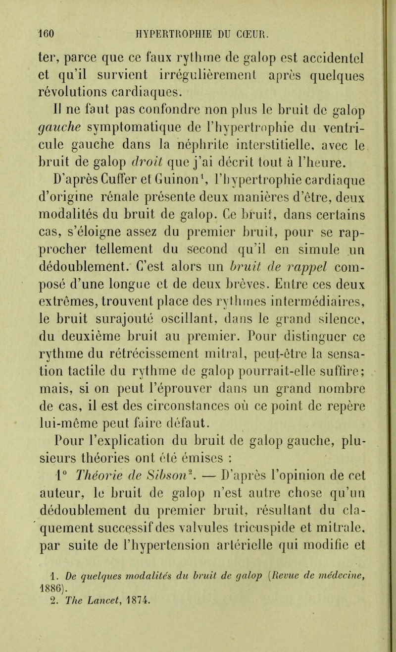 ter, parce que ce faux rythme de galop est accidentel et qu'il survient irrégulièrement après quelques révolutions cardiaques. Il ne faut pas confondre non plus le bruit de galop gauche symptomatique de l'hypertroptiie du ventri- cule gauche dans la néphrite interstitielle, avec le bruit de galop droit que j'ai décrit tout à l'heure. D'après Cuffer et GuinonS l'hypertrophie cardiaque d'origine rénale présente deux manières d'être, deux modalités du bruit de galop. Ce bruit, dans certains cas, s'éloigne assez du premier bruit, pour se rap- procher tellement du second qu'il en simule un dédoublement. C'est alors un bjmit de rappel com- posé d'une longue et de deux brèves. Entre ces deux extrêmes, trouvent place des rythmes intermédiaires, le bruit surajouté oscillant, dans le grand silence, du deuxième bruit au premier. Pour distinguer ce rythme du rétrécissement mitral, peut-être la sensa- tion tactile du rythme de galop pourrait-elle suffire; mais, si on peut l'éprouver dans un grand nombre de cas, il est des circonstances où ce point de repère lui-même peut faire défaut. Pour l'explication du bruit de galop gauche, plu- sieurs théories ont été émises : l* Théorie de Sibson^. — D'après l'opinion de cet auteur, le bruit de galop n'est autre chose qu'un dédoublement du premier bruit, résultant du cla- quement successif des valvules tricuspide et mitrale, par suite de l'hypertension artérielle qui modifie et 1. De quelques modalités du bruit de galop [Revue de médecine, 1886). 2. The Lancet, 1874.