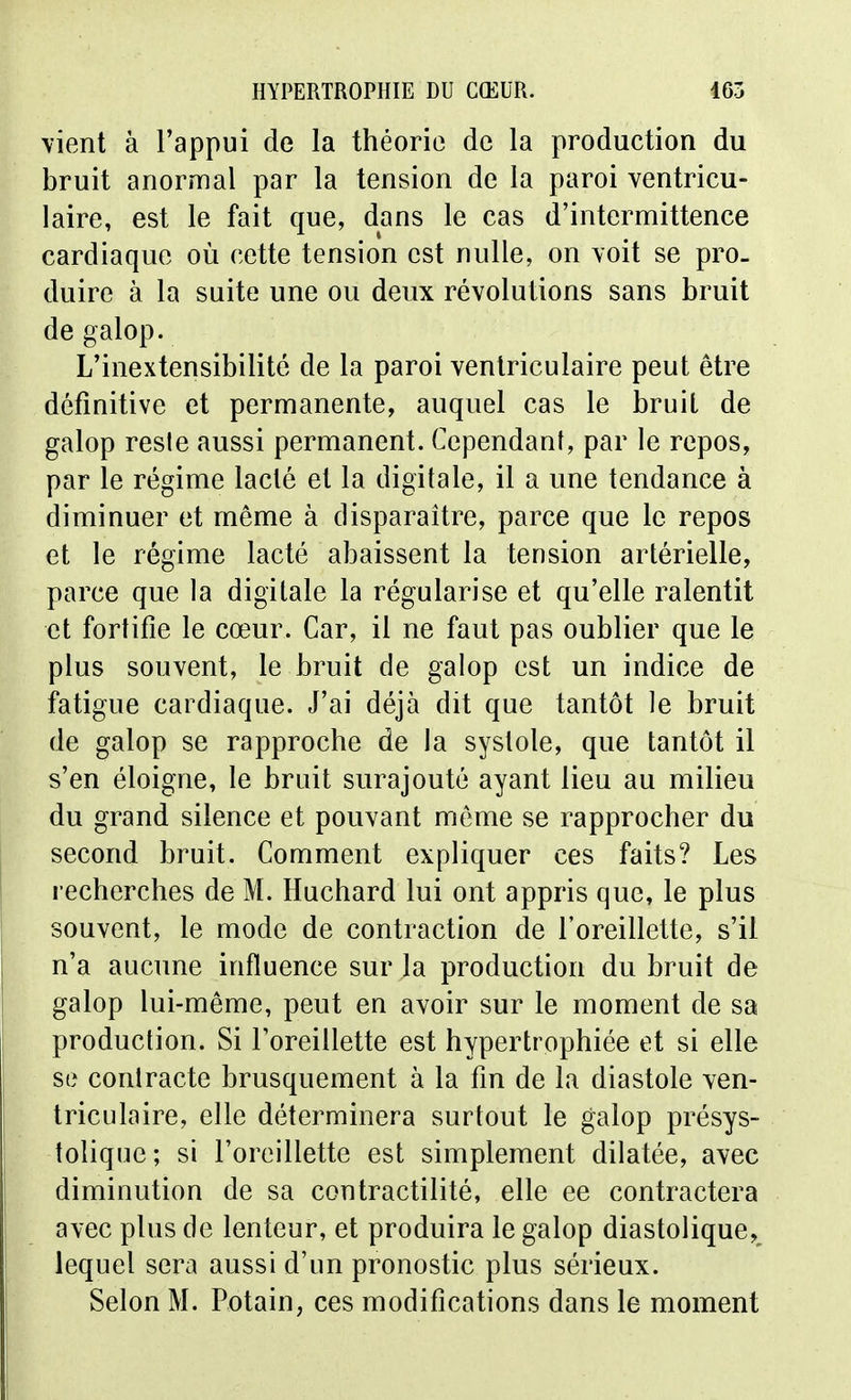 vient à l'appui de la théorie de la production du bruit anormal par la tension de la paroi ventricu- laire, est le fait que, dans le cas d'intermittence cardiaque où cette tension est nulle, on yoit se pro_ duire à la suite une ou deux révolutions sans bruit de galop. L'inextensibilité de la paroi venlriculaire peut être définitive et permanente, auquel cas le bruit de galop resie aussi permanent. Cependant, par le repos, par le régime lacté et la digitale, il a une tendance à diminuer et même à disparaître, parce que le repos et le régime lacté abaissent la tension artérielle, parce que la digitale la régularise et qu'elle ralentit et fortifie le cœur. Car, il ne faut pas oublier que le plus souvent, le bruit de galop est un indice de fatigue cardiaque. J'ai déjà dit que tantôt le bruit de galop se rapproche de la systole, que tantôt il s'en éloigne, le bruit surajouté ayant lieu au milieu du grand silence et pouvant môme se rapprocher du second bruit. Comment expliquer ces faits? Les recherches de M. Huchard lui ont appris que, le plus souvent, le mode de contraction de l'oreillette, s'il n'a aucune influence sur la production du bruit de galop lui-même, peut en avoir sur le moment de sa production. Si Toreillette est hypertrophiée et si elle se contracte brusquement à la fin de la diastole ven- lriculaire, elle déterminera surtout le galop présys- tolique ; si l'oreillette est simplement dilatée, avec diminution de sa contractilité, elle ee contractera avec plus de lenteur, et produira le galop diastolique, lequel sera aussi d'un pronostic plus sérieux. Selon M. Potain, ces modifications dans le moment