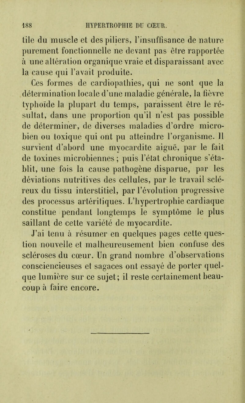 tile du muscle et des piliers, l'insuffisance de nature purement fonctionnelle ne devant pas êire rapportée à une altération organique vraie et disparaissant avec la cause qui l'avait produite. Ces formes de cardiopathies, qui ne sont que la détermination locale d'une maladie générale, la fièvre typhoïde la plupart du temps, paraissent être le ré- sultat, dans une proportion qu'il n'est pas possible de déterminer, de diverses maladies d'ordre micro- bien ou toxique qui ont pu atteindre l'organisme. Il survient d'abord une myocardite aiguë, par le fait de toxines microbiennes ; puis l'état chronique s'éta- blit, une fois la cause pathogène disparue, pnr les déviations nutritives des cellules, par le travail sclé- reux du tissu interstitiel, par l'évolution progressive des processus artéritiques. L'hypertrophie cardiaque constitue pendant longtemps le symptôme le plus saillant de cette variété de myocardite. J'ai tenu à résumer en quelques pages cette ques- tion nouvelle et malheureusement bien confuse des scléroses du cœur. Un grand nombre d'observations consciencieuses et sagaces ont essayé de porter quel- que lumière sur ce sujet; il reste certainement beau- coup à faire encore.