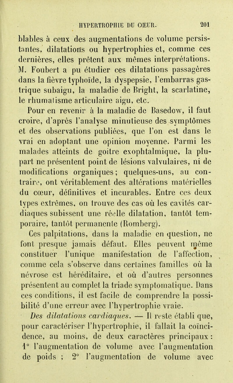 blables à ceux des augmentations de volume persis- tantes, dilatations ou hypertropliies et, comme ces dernières, elles prêtent aux mêmes interprétations. M. Foubert a pu étudier ces dilatations passagères dans la fièvre typhoïde, la dyspepsie, l'embarras gas- trique subaigu, la maladie de Bright, la scarlatine, le rhumatisme articulaire aigu, etc. Pour en revenir à la maladie de Basedow, il faut croire, d'après l'analyse minutieuse des symptômes et des observations publiées, que l'on est dans le vrai en adoptant une opinion moyenne. Parmi les malades atteints de goitre exophtalmique, la plu- part ne présentent point de lésions valvulaires, ni de modifications organiques ; quelques-uns, au con- traires ont véritablement des altérations matérielles du cœur, définitives et incurables. Entre ces deux types extrêmes, on trouve des cas où les cavités car- diaques subissent une réelle dilatation, tantôt tem- poraire, tantôt permanente (Romberg). Ces palpitations, dans la maladie en question, ne font presque jamais défaut. Elles peuvent même constituer l'unique manifestation de l'affection, comme cela s'observe dans certaines familles où la névrose est héréditaire, et où d'autres personnes présentent au complet la triade symptomatique. Dans ces conditions, il est facile de comprendre la possi- bilité d'une erreur avec l'hypertrophie vraie. Des dilatations cardiaques. — Il reste établi que, pour caractériser l'hypertrophie, il fallait la coïnci- dence, au moins, de deux caractères principaux : 1° l'augmentation de volume avec l'augmentation de poids ; 2° l'augmentation de volume avec