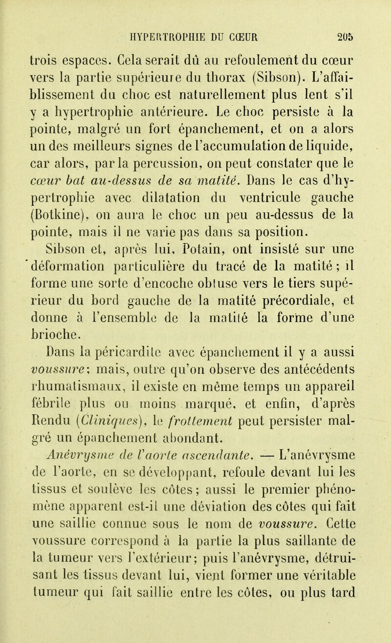 trois espaces. Cela serait dû au refoulement du cœur vers la partie supérieure du thorax (Sibson). L'affai- blissement du choc est naturellement plus lent s'il y a hypertrophie antérieure. Le choc persiste à la pointe, malgré un fort épanchement, et on a alors un des meilleurs signes de l'accumulation de liquide, car alors, parla percussion, on peut constater que le cœur bat au-dessus de sa matité. Dans le cas d'hy- pertrophie avec dilatation du Yentricule gauche (Botkine), on aura le choc un peu au-dessus de la pointe, mais il ne varie pas dans sa position. Sibson et, après lui, Potain, ont insisté sur une déformation particulière du tracé de la matité; il forme une sorte d'encoche obluse vers le tiers supé- rieur du bord gauche de la matité précordiale, et donne à l'ensemble de la matilé la forme d'une brioche. Dans la péricardilc avec épanchement il y a aussi voussure; mais, outre qu'on observe des antécédents rhumatismaux, il existe en même temps un appareil fébrile plus ou moins marqué, et enfin, d'après Rendu [Cliniques), le frottement peut persister mal- gré un épanchement abondant. Anévrysme de Vaorte ascendante. — L'anévrysme de l'aorte, en se développant, refoule devant lui les tissus et soulève les côtes ; aussi le premier phéno- mène apparent est-il une déviation des côtes qui fait une saillie connue sous le nom de voussure. Cette voussure correspond à la partie la plus saillante de la tumeur vers l'extérieur; puis l'anévrysme, détrui- sant les tissus devant lui, vient former une véritable tumeur qui fait saillie entre les côtes, ou plus tard