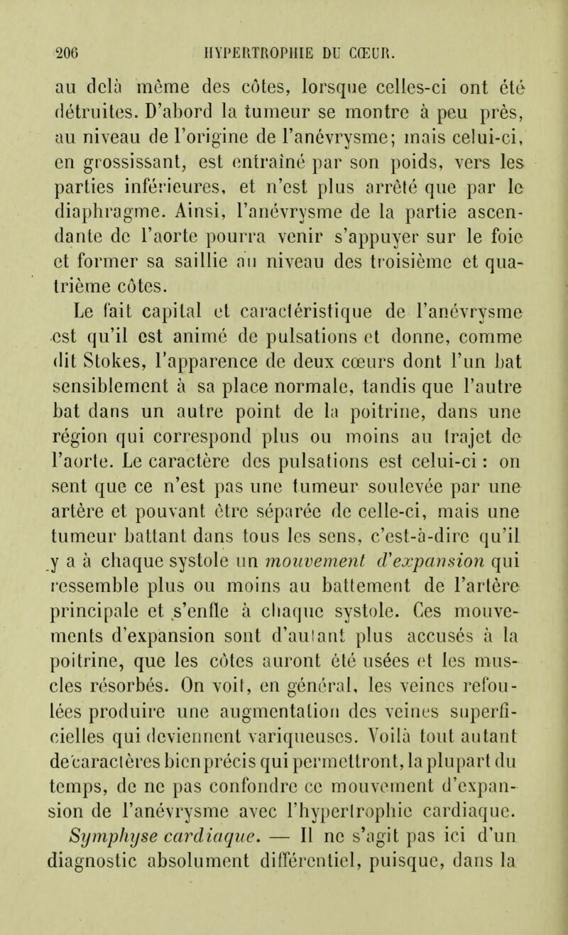 au delà môme des côtes, lorsque celles-ci ont été détruites. D'abord la tumeur se montre à peu près, au niveau de l'origine de l'anévrysme; mais celui-ci, en grossissant, est entraîné par son poids, vers les parties inférieures, et n'est plus arrêté que par le diaphragme. Ainsi, l'anévrysme de la partie ascen- dante de l'aorte pourra venir s'appuyer sur le foie et former sa saillie an niveau des troisième et qua- trième côtes. Le fait capital et caractéristique de l'anévrysme est qu'il est animé de pulsations et donne, comme dit Stokes, l'apparence de deux cœurs dont l'un bat sensiblement à sa place normale, tandis que l'autre bat dans un autre point de la poitrine, dans une région qui correspond plus ou moins au trajet de l'aorte. Le caractère des pulsations est celui-ci : on sent que ce n'est pas une tumeur soulevée par une artère et pouvant être séparée de celle-ci, mais une tumeur battant dans tous les sens, c'est-à-dire qu'it y a à chaque systole un mouvement cVexpansion qui ressemble plus ou moins au battement de l'artère principale et s'enfle à chaque systole. Ces mouve- ments d'expansion sont d'auiant plus accusés à la poitrine, que les côtes auront été usées et les mus- cles résorbés. On voit, en général, les veines refou- lées produire une augmentation des veines superfi- cielles qui deviennent variqueuses. Voilà tout autant de'caraclères bien précis qui permettront, la plupart du temps, de ne pas confondre ce mouvement d'expan- sion de l'anévrysme avec l'hyperlrophie cardiaque. SîjmpJujse cardiaque, — Il ne s'agit pas ici d'un diagnostic absolument différentiel, puisque, dans la