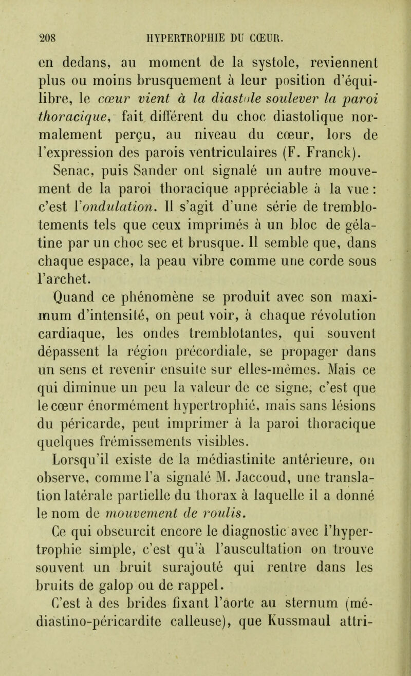 en dedans, an moment de la systole, retiennent plus ou moins brusquement à leur position d'équi- libre, le cœur vient à la diastole soulever la paroi thoraciqucy fait différent du cboe diastolique nor- malement perçu, au niveau du cœur, lors de l'expression des parois \entriculaires (F. Franck). Senac, puis Sander onL signalé un autre mouve- ment de la paroi thoracique appréciable à la vue : c'est ïondulation. 11 s'agit d'une série de tremblo- tements tels que ceux imprimés à un bloc de géla- tine par un choc sec et brusque. 11 semble que, dans chaque espace, la peau vibre comme une corde sous l'archet. Quand ce phénomène se produit avec son maxi- mum d'intensité, on peut voir, à chaque révolution cardiaque, les ondes tremblotantes, qui souvent dépassent la région précordiale, se propager dans un sens et revenir ensuile sur elles-mêmes. Mais ce qui diminue un peu la valeur de ce signe, c'est que le cœur énormément hypertrophié, mais sans lésions du péricarde, peut imprimer à la paroi thoracique quelques frémissements visibles. Lorsqu'il existe de la médiastinite antérieure, on observe, comme l'a signalé M. Jaccoud, une transla- tion latérale partielle du thorax à laquelle il a donné le nom de mouvement de roulis. Ce qui obscurcit encore le diagnostic avec l'hyper- trophie simple, c'est qu'à l'auscultation on trouve souvent un bruit surajouté qui rentre dans les bruits de galop ou de rappel. C'est à des brides fixant l'aorte au sternum (mé- diastino-péricardite calleuse), que Kussmaul attri-