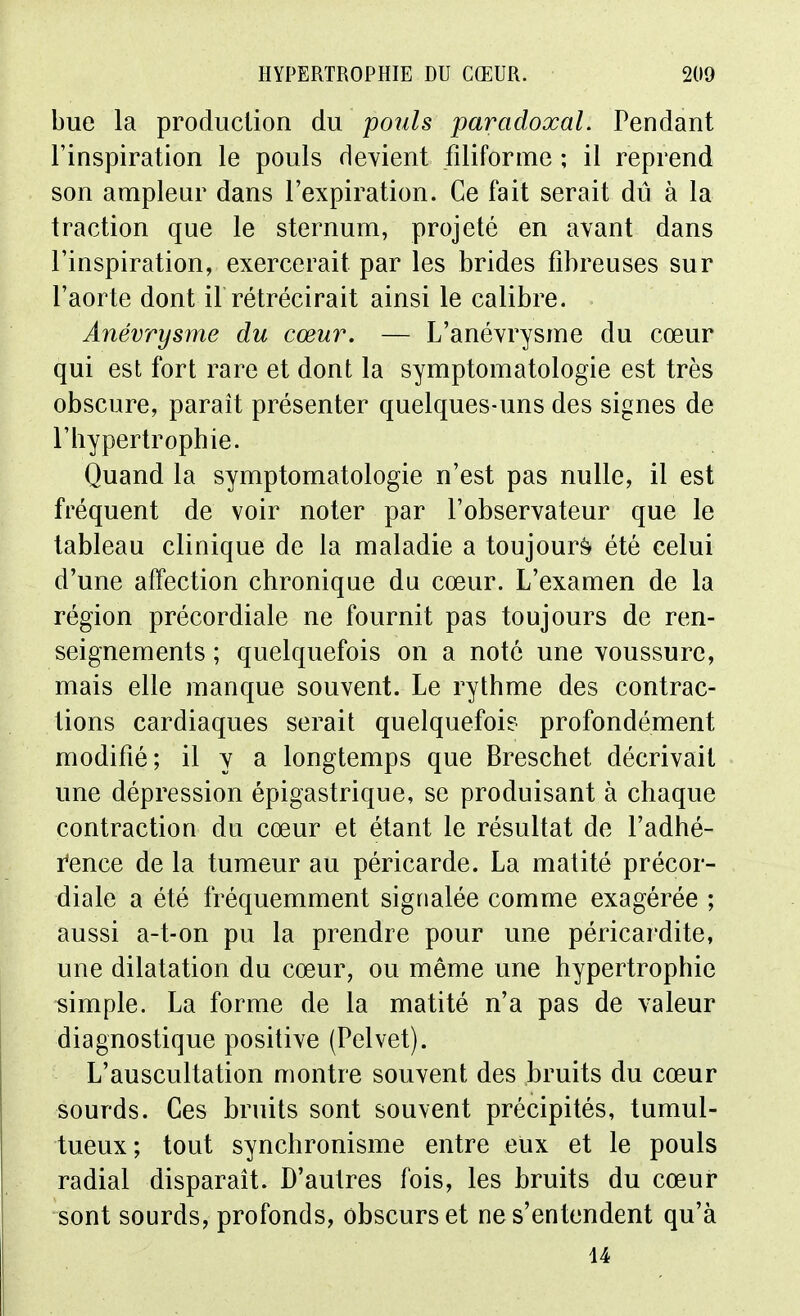 bue la production du poids paradoxal. Pendant l'inspiration le pouls devient filiforme ; il reprend son ampleur dans l'expiration. Ce fait serait dû à la traction que le sternum, projeté en avant dans l'inspiration, exercerait par les brides fibreuses sur l'aorte dont il rétrécirait ainsi le calibre. Ânévrysme du cœur. — L'anévrysme du cœur qui est fort rare et dont la symptomatologie est très obscure, parait présenter quelques-uns des signes de l'iiypertrophie. Quand la symptomatologie n'est pas nulle, il est fréquent de voir noter par l'observateur que le tableau clinique de la maladie a toujours été celui d'une affection chronique du cœur. L'examen de la région précordiale ne fournit pas toujours de ren- seignements ; quelquefois on a note une voussure, mais elle manque souvent. Le rythme des contrac- tions cardiaques serait quelquefois profondément modifié; il y a longtemps que Breschet décrivait une dépression épigastrique, se produisant à chaque contraction du cœur et étant le résultat de l'adhé- i^ence de la tumeur au péricarde. La matité précor- diale a été fréquemment signalée comme exagérée ; aussi a-t-on pu la prendre pour une péricardite, une dilatation du cœur, ou même une hypertrophie simple. La forme de la matité n'a pas de valeur diagnostique positive (Pelvet). L'auscultation montre souvent des bruits du cœur sourds. Ces bruits sont souvent précipités, tumul- tueux; tout synchronisme entre eux et le pouls radial disparaît. D'autres fois, les bruits du cœur sont sourds, profonds, obscurs et ne s'entendent qu'à 14