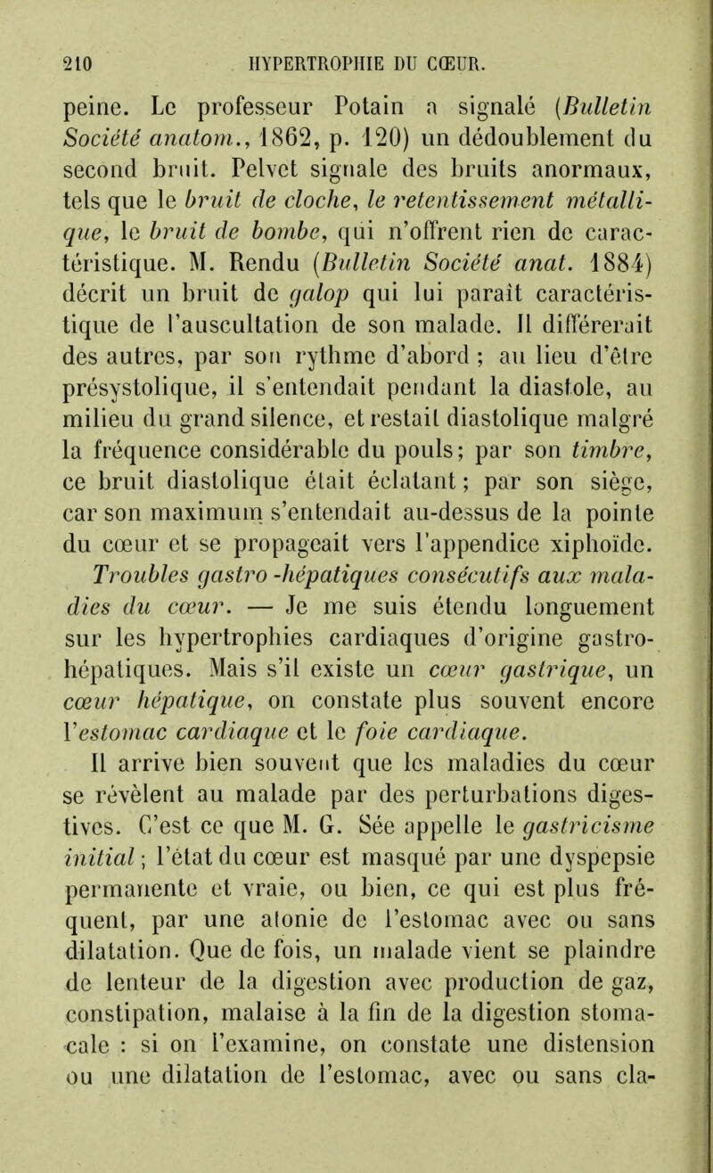 peine. Le professeur Potain a signalé (Bulletin Société anatom., 1862, p. 120) un dédoublement du second bruit. Pelvct signale des bruits anormaux, tels que le bruit de cloche, le retentissement métalli- que, le bruit de bombe, qui n'offrent rien de carac- téristique. M. Rendu (Bulletin Société anat. 1884) décrit un bruit de galop qui lui parait caractéris- tique de l'auscultation de son malade. 11 différerait des autres, par son rythme d'abord ; au lieu d'être présystolique, il s'entendait pendant la diastole, au milieu du grand silence, et restait diastolique malgré la fréquence considérable du pouls ; par son timbre, ce bruit diastolique était éclatant ; par son siège, car son maximum s'entendait au-dessus de la pointe du cœur et se propageait vers l'appendice xiphoïde. Troubles gastro -hépatiques consécutifs aux mala- dies du cœur. — Je me suis étendu longuement sur les hypertrophies cardiaques d'origine gastro- hépatiques. Mais s'il existe un cœur gastrique, un cœur hépatique, on constate plus souvent encore Vestomac cardiaque et le foie cardiaque. Il arrive bien souvent que les maladies du cœur se révèlent au malade par des perturbations diges- tives. C'est ce que M. G. Sée appelle le gastricisme initial ; l'état du cœur est masqué par une dyspepsie permanente et vraie, ou bien, ce qui est plus fré- quent, par une alonie de l'estomac avec ou sans dilatation. Que de fois, un malade vient se plaindre de lenteur de la digestion avec production de gaz, constipation, malaise à la fm de la digestion stoma- cale : si on l'examine, on constate une distension ou une dilatation de l'estomac, avec ou sans cla-